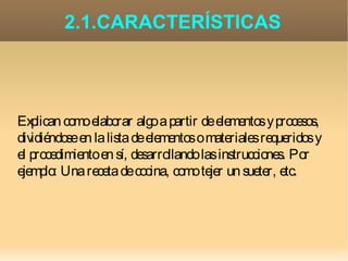 2.1.CARACTERÍSTICAS




Ex plican como elaborar algo a partir de elementos y procesos,
dividiéndose en la lista de elementos o materiales requeridos y
el procedimiento en sí, desarrollando las instrucciones. Por
ejemplo: Una receta de cocina, como tejer un sueter, etc.
 