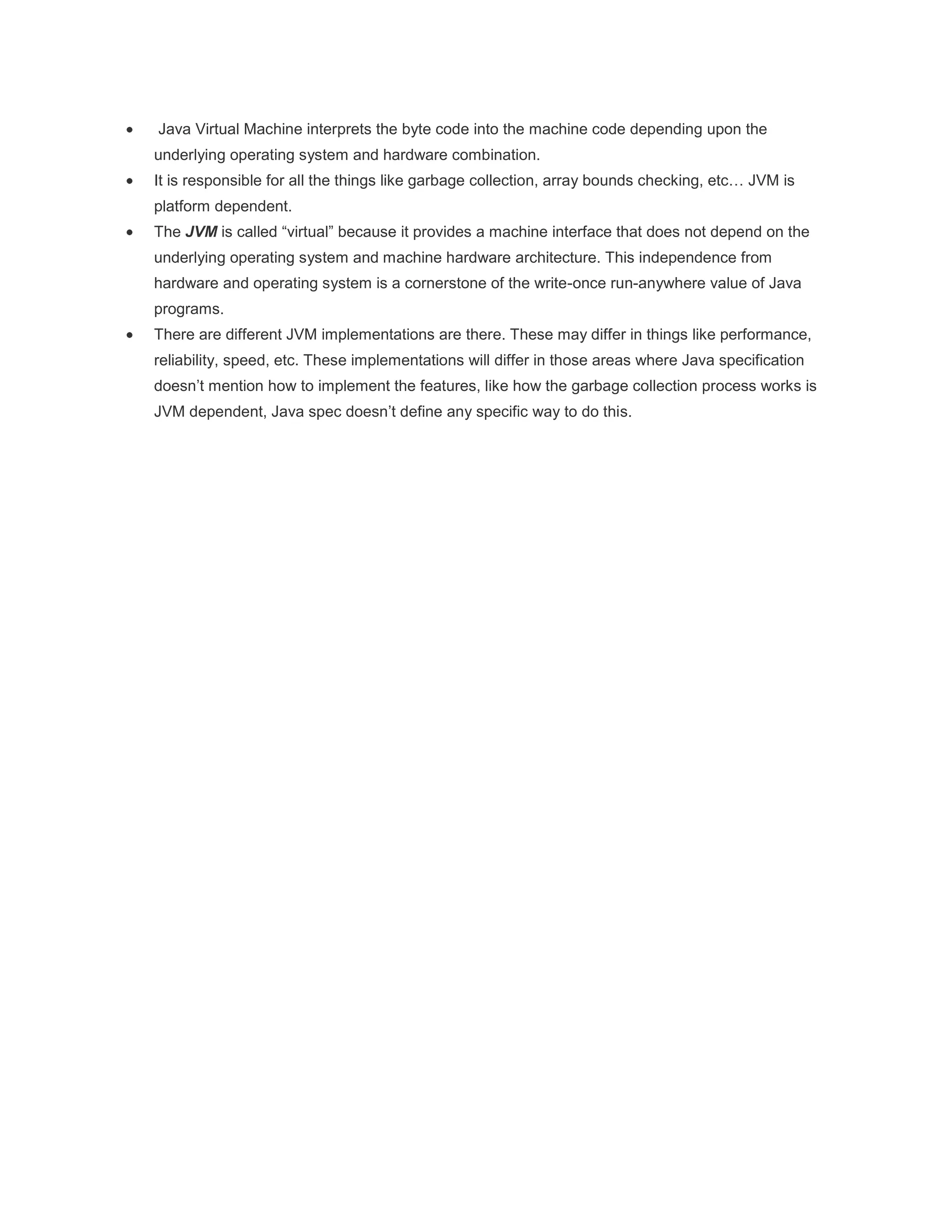 Java Virtual Machine interprets the byte code into the machine code depending upon the
underlying operating system and hardware combination.
It is responsible for all the things like garbage collection, array bounds checking, etc… JVM is
platform dependent.
The JVM is called “virtual” because it provides a machine interface that does not depend on the
underlying operating system and machine hardware architecture. This independence from
hardware and operating system is a cornerstone of the write-once run-anywhere value of Java
programs.
There are different JVM implementations are there. These may differ in things like performance,
reliability, speed, etc. These implementations will differ in those areas where Java specification
doesn‟t mention how to implement the features, like how the garbage collection process works is
JVM dependent, Java spec doesn‟t define any specific way to do this.

 