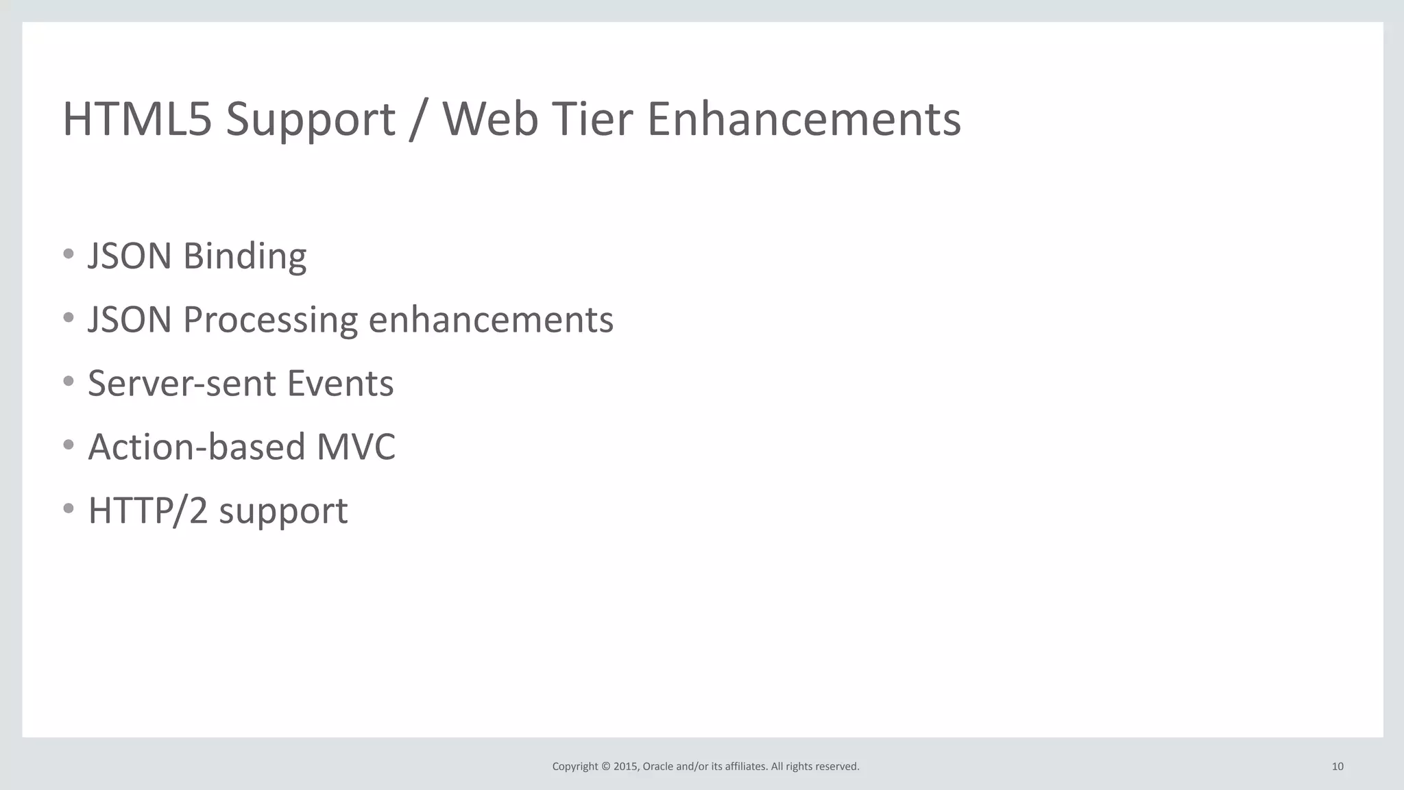 Copyright	
  ©	
  2015,	
  Oracle	
  and/or	
  its	
  affiliates.	
  All	
  rights	
  reserved.	
  
HTML5	
  Support	
  /	
  Web	
  Tier	
  Enhancements
• JSON	
  Binding	
  
• JSON	
  Processing	
  enhancements	
  
• Server-­‐sent	
  Events	
  
• Action-­‐based	
  MVC	
  
• HTTP/2	
  support
10
 
