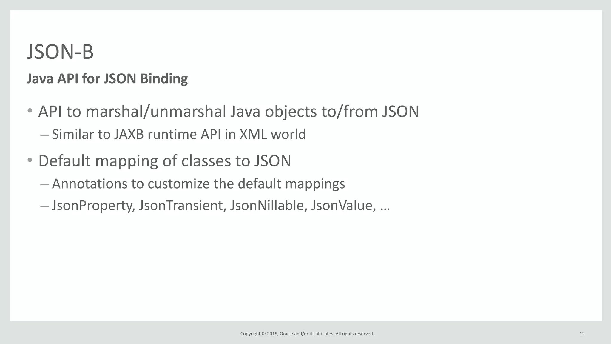 Copyright	
  ©	
  2015,	
  Oracle	
  and/or	
  its	
  affiliates.	
  All	
  rights	
  reserved.	
  
JSON-­‐B
• API	
  to	
  marshal/unmarshal	
  Java	
  objects	
  to/from	
  JSON	
  
– Similar	
  to	
  JAXB	
  runtime	
  API	
  in	
  XML	
  world	
  
• Default	
  mapping	
  of	
  classes	
  to	
  JSON	
  
– Annotations	
  to	
  customize	
  the	
  default	
  mappings	
  
– JsonProperty,	
  JsonTransient,	
  JsonNillable,	
  JsonValue,	
  …
Java	
  API	
  for	
  JSON	
  Binding
12
 