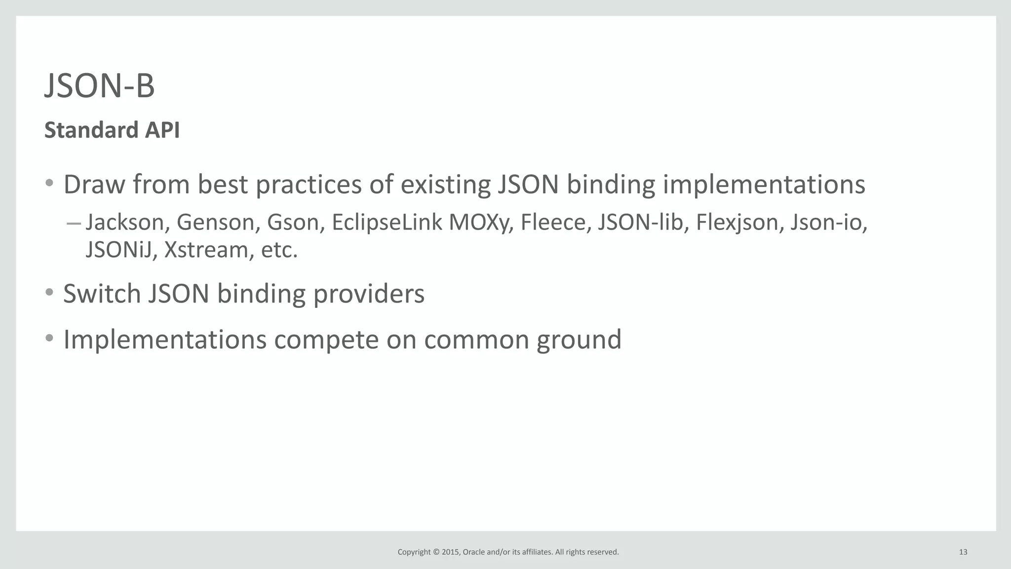Copyright	
  ©	
  2015,	
  Oracle	
  and/or	
  its	
  affiliates.	
  All	
  rights	
  reserved.	
  
JSON-­‐B
• Draw	
  from	
  best	
  practices	
  of	
  existing	
  JSON	
  binding	
  implementations	
  
– Jackson,	
  Genson,	
  Gson,	
  EclipseLink	
  MOXy,	
  Fleece,	
  JSON-­‐lib,	
  Flexjson,	
  Json-­‐io,	
  
JSONiJ,	
  Xstream,	
  etc.	
  
• Switch	
  JSON	
  binding	
  providers	
  
• Implementations	
  compete	
  on	
  common	
  ground
Standard	
  API
13
 