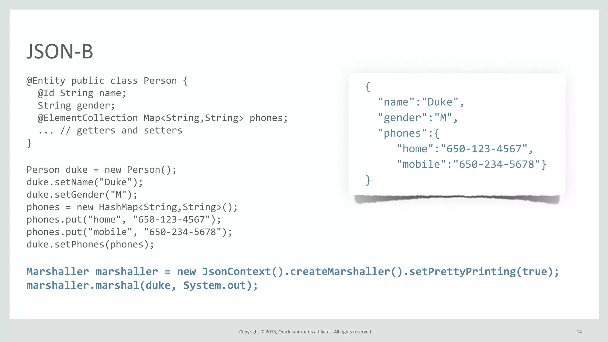 Copyright	
  ©	
  2015,	
  Oracle	
  and/or	
  its	
  affiliates.	
  All	
  rights	
  reserved.	
  
JSON-­‐B
@Entity	
  public	
  class	
  Person	
  {	
  
	
  	
  @Id	
  String	
  name;	
  
	
  	
  String	
  gender;	
  
	
  	
  @ElementCollection	
  Map<String,String>	
  phones;	
  
	
  	
  ...	
  //	
  getters	
  and	
  setters	
  
}	
  
Person	
  duke	
  =	
  new	
  Person();	
  
duke.setName("Duke");	
  
duke.setGender("M");	
  
phones	
  =	
  new	
  HashMap<String,String>();	
  
phones.put("home",	
  "650-­‐123-­‐4567");	
  
phones.put("mobile",	
  "650-­‐234-­‐5678");	
  
duke.setPhones(phones);	
  
Marshaller	
  marshaller	
  =	
  new	
  JsonContext().createMarshaller().setPrettyPrinting(true);	
  
marshaller.marshal(duke,	
  System.out);
	
  	
  {	
  
	
  	
  	
  	
  "name":"Duke",	
  
	
  	
  	
  	
  "gender":"M",	
  
	
  	
  	
  	
  "phones":{	
  
	
  	
  	
  	
  	
  	
  	
  "home":"650-­‐123-­‐4567",	
  
	
  	
  	
  	
  	
  	
  	
  "mobile":"650-­‐234-­‐5678"}	
  
	
  	
  }	
  
	
  	
  
14
 