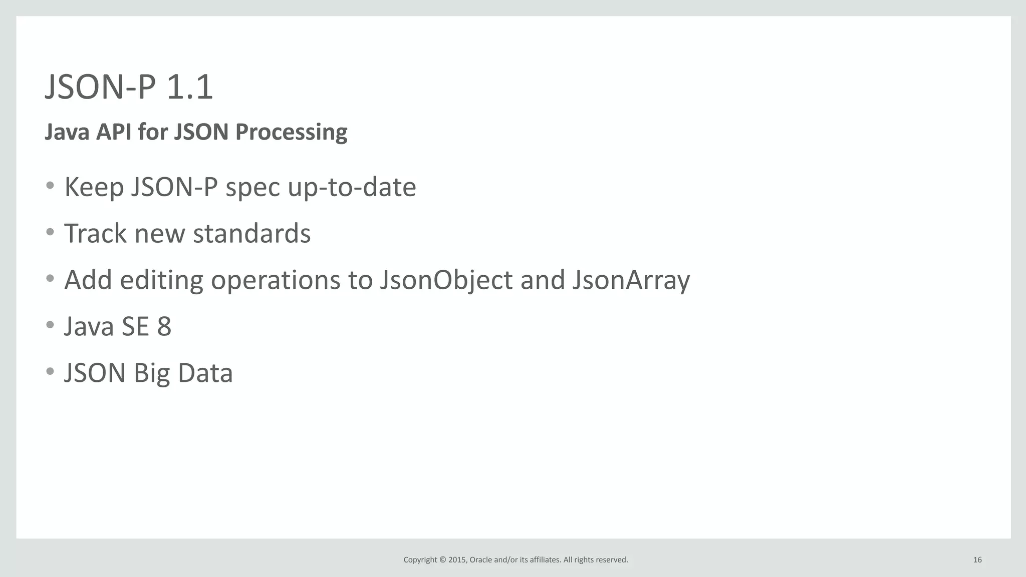 Copyright	
  ©	
  2015,	
  Oracle	
  and/or	
  its	
  affiliates.	
  All	
  rights	
  reserved.	
  
JSON-­‐P	
  1.1
Java	
  API	
  for	
  JSON	
  Processing
16
• Keep	
  JSON-­‐P	
  spec	
  up-­‐to-­‐date	
  
• Track	
  new	
  standards	
  
• Add	
  editing	
  operations	
  to	
  JsonObject	
  and	
  JsonArray	
  
• Java	
  SE	
  8	
  
• JSON	
  Big	
  Data
 
