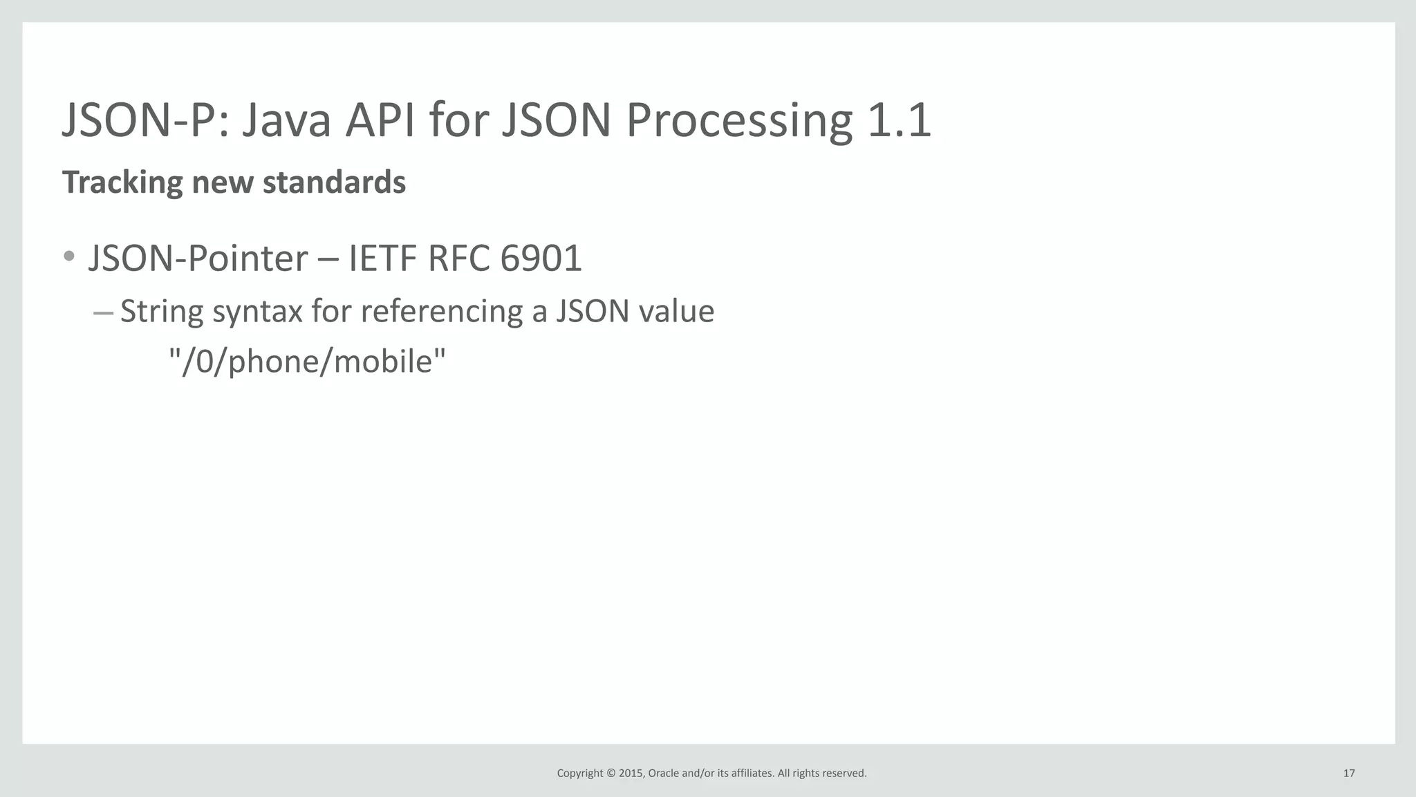 Copyright	
  ©	
  2015,	
  Oracle	
  and/or	
  its	
  affiliates.	
  All	
  rights	
  reserved.	
  
JSON-­‐P:	
  Java	
  API	
  for	
  JSON	
  Processing	
  1.1
• JSON-­‐Pointer	
  –	
  IETF	
  RFC	
  6901	
  
– String	
  syntax	
  for	
  referencing	
  a	
  JSON	
  value	
  
	
   "/0/phone/mobile"
Tracking	
  new	
  standards
17
 