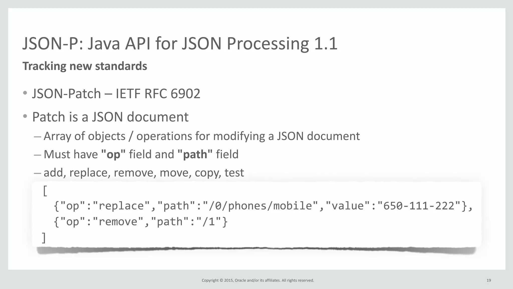 Copyright	
  ©	
  2015,	
  Oracle	
  and/or	
  its	
  affiliates.	
  All	
  rights	
  reserved.	
  
JSON-­‐P:	
  Java	
  API	
  for	
  JSON	
  Processing	
  1.1
• JSON-­‐Patch	
  –	
  IETF	
  RFC	
  6902	
  
• Patch	
  is	
  a	
  JSON	
  document	
  
– Array	
  of	
  objects	
  /	
  operations	
  for	
  modifying	
  a	
  JSON	
  document	
  
– Must	
  have	
  "op"	
  field	
  and	
  "path"	
  field	
  
– add,	
  replace,	
  remove,	
  move,	
  copy,	
  test	
  
	
  	
  	
  [	
  
	
  	
  	
  {"op":"replace","path":"/0/phones/mobile","value":"650-­‐111-­‐222"},	
  
	
  	
  	
  {"op":"remove","path":"/1"}	
  
	
  ]
Tracking	
  new	
  standards
19
 