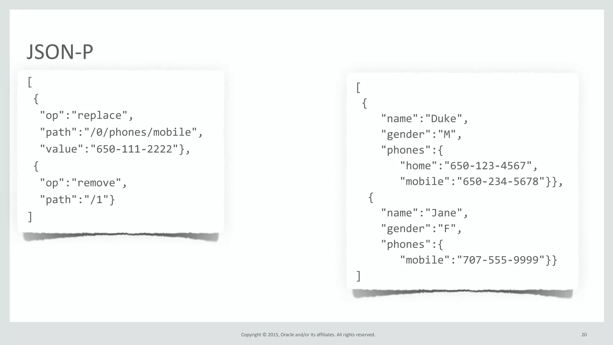Copyright	
  ©	
  2015,	
  Oracle	
  and/or	
  its	
  affiliates.	
  All	
  rights	
  reserved.	
  
JSON-­‐P
[	
  
	
  {	
  
	
  	
  "op":"replace",	
  
	
  	
  "path":"/0/phones/mobile",	
  
	
  	
  "value":"650-­‐111-­‐2222"},	
  
	
  {	
  
	
  	
  "op":"remove",	
  
	
  	
  "path":"/1"}	
  
]
[	
  
	
  {	
  
	
  	
  	
  	
  "name":"Duke",	
  
	
  	
  	
  	
  "gender":"M",	
  
	
  	
  	
  	
  "phones":{	
  
	
  	
  	
  	
  	
  	
  	
  "home":"650-­‐123-­‐4567",	
  
	
  	
  	
  	
  	
  	
  	
  "mobile":"650-­‐234-­‐5678"}},	
  
	
  	
  {	
  
	
  	
  	
  	
  "name":"Jane",	
  
	
  	
  	
  	
  "gender":"F",	
  
	
  	
  	
  	
  "phones":{	
  
	
  	
  	
  	
  	
  	
  	
  "mobile":"707-­‐555-­‐9999"}}	
  
]	
  
	
  	
  
20
 