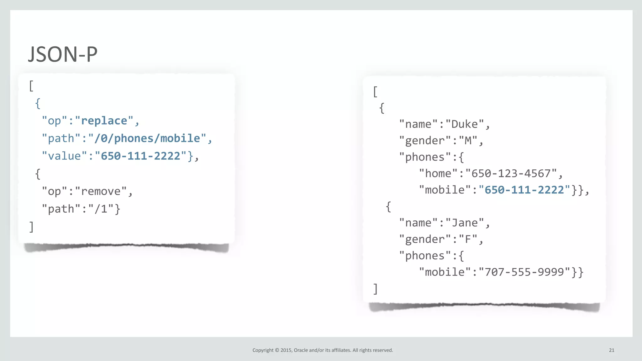 Copyright	
  ©	
  2015,	
  Oracle	
  and/or	
  its	
  affiliates.	
  All	
  rights	
  reserved.	
  
JSON-­‐P
[	
  
	
  {	
  
	
  	
  "op":"replace",	
  
	
  	
  "path":"/0/phones/mobile",	
  
	
  	
  "value":"650-­‐111-­‐2222"},	
  
	
  {	
  
	
  	
  "op":"remove",	
  
	
  	
  "path":"/1"}	
  
]
[	
  
	
  {	
  
	
  	
  	
  	
  "name":"Duke",	
  
	
  	
  	
  	
  "gender":"M",	
  
	
  	
  	
  	
  "phones":{	
  
	
  	
  	
  	
  	
  	
  	
  "home":"650-­‐123-­‐4567",	
  
	
  	
  	
  	
  	
  	
  	
  "mobile":"650-­‐111-­‐2222"}},	
  
	
  	
  {	
  
	
  	
  	
  	
  "name":"Jane",	
  
	
  	
  	
  	
  "gender":"F",	
  
	
  	
  	
  	
  "phones":{	
  
	
  	
  	
  	
  	
  	
  	
  "mobile":"707-­‐555-­‐9999"}}	
  
]	
  
	
  	
  
21
 