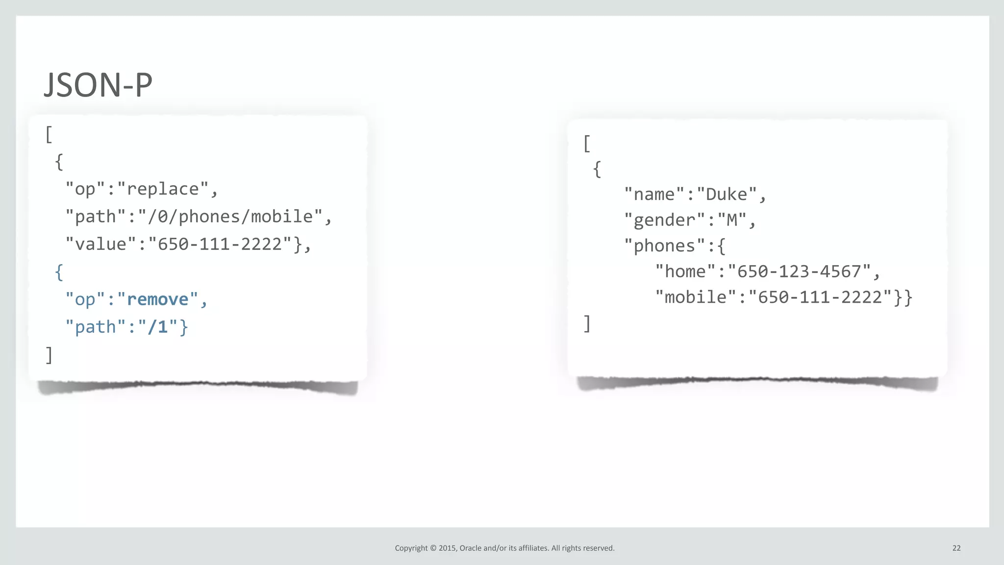 Copyright	
  ©	
  2015,	
  Oracle	
  and/or	
  its	
  affiliates.	
  All	
  rights	
  reserved.	
  
JSON-­‐P
[	
  
	
  {	
  
	
  	
  "op":"replace",	
  
	
  	
  "path":"/0/phones/mobile",	
  
	
  	
  "value":"650-­‐111-­‐2222"},	
  
	
  {	
  
	
  	
  "op":"remove",	
  
	
  	
  "path":"/1"}	
  
]
[	
  
	
  {	
  
	
  	
  	
  	
  "name":"Duke",	
  
	
  	
  	
  	
  "gender":"M",	
  
	
  	
  	
  	
  "phones":{	
  
	
  	
  	
  	
  	
  	
  	
  "home":"650-­‐123-­‐4567",	
  
	
  	
  	
  	
  	
  	
  	
  "mobile":"650-­‐111-­‐2222"}}	
  
]	
  
	
  	
  
22
 