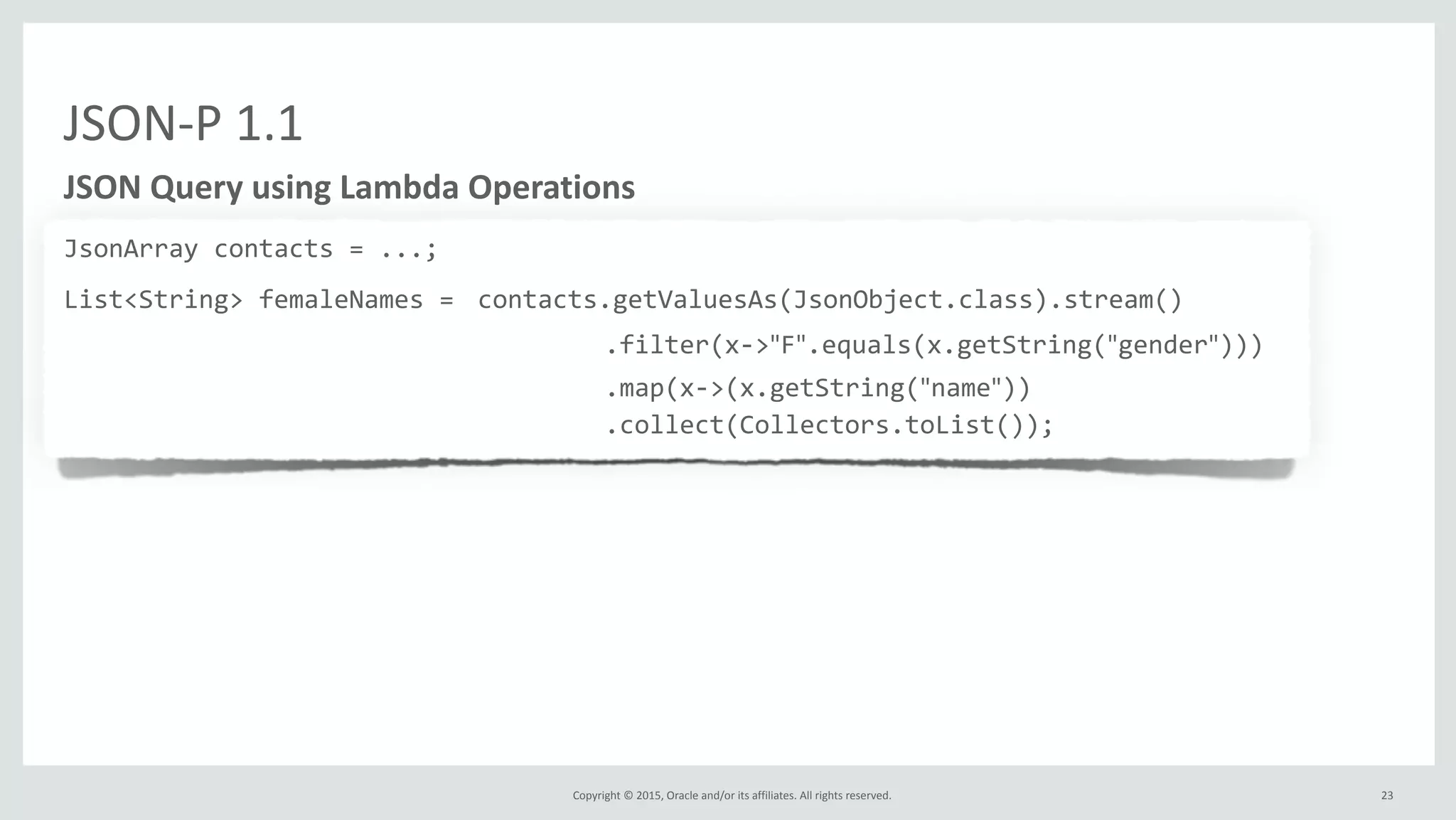 Copyright	
  ©	
  2015,	
  Oracle	
  and/or	
  its	
  affiliates.	
  All	
  rights	
  reserved.	
  
JSON-­‐P	
  1.1
JSON	
  Query	
  using	
  Lambda	
  Operations
JsonArray	
  contacts	
  =	
  ...;	
  
List<String>	
  femaleNames	
  =	
  contacts.getValuesAs(JsonObject.class).stream()	
  
	
  	
  	
  	
  	
  	
  	
  	
  	
  	
  	
  	
  	
  	
  	
  	
  	
  	
  	
  	
  	
  	
  	
  	
  	
  	
  	
  	
  	
  	
  	
  	
  	
  	
  	
  	
  .filter(x-­‐>"F".equals(x.getString("gender")))	
  
	
  	
  	
  	
  	
  	
  	
  	
  	
  	
  	
  	
  	
  	
  	
  	
  	
  	
  	
  	
  	
  	
  	
  	
  	
  	
  	
  	
  	
  	
  	
  	
  	
  	
  	
  	
  .map(x-­‐>(x.getString("name"))	
  
	
  	
  	
  	
  	
  	
  	
  	
  	
  	
  	
  	
  	
  	
  	
  	
  	
  	
  	
  	
  	
  	
  	
  	
  	
  	
  	
  	
  	
  	
  	
  	
  	
  	
  	
  	
  .collect(Collectors.toList());
23
 