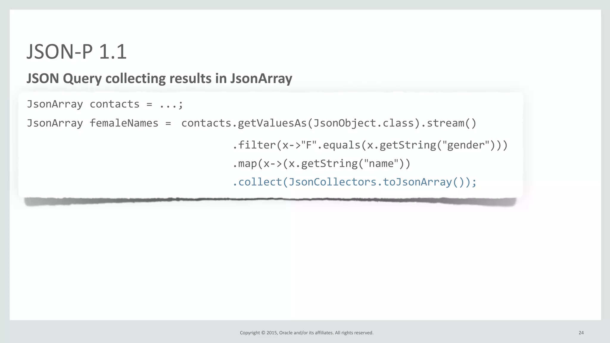 Copyright	
  ©	
  2015,	
  Oracle	
  and/or	
  its	
  affiliates.	
  All	
  rights	
  reserved.	
  
JSON-­‐P	
  1.1
JSON	
  Query	
  collecting	
  results	
  in	
  JsonArray
JsonArray	
  contacts	
  =	
  ...;	
  
JsonArray	
  femaleNames	
  =	
  contacts.getValuesAs(JsonObject.class).stream()	
  
	
  	
  	
  	
  	
  	
  	
  	
  	
  	
  	
  	
  	
  	
  	
  	
  	
  	
  	
  	
  	
  	
  	
  	
  	
  	
  	
  	
  	
  	
  	
  	
  	
  	
  	
  	
  	
  	
  	
  	
  	
  	
  	
  	
  	
  	
  	
  	
  	
  	
  	
  .filter(x-­‐>"F".equals(x.getString("gender")))	
  
	
  	
  	
  	
  	
  	
  	
  	
  	
  	
  	
  	
  	
  	
  	
  	
  	
  	
  	
  	
  	
  	
  	
  	
  	
  	
  	
  	
  	
  	
  	
  	
  	
  	
  	
  	
  	
  	
  	
  	
  	
  	
  	
  	
  	
  	
  	
  	
  	
  	
  	
  .map(x-­‐>(x.getString("name"))	
  
	
  	
  	
  	
  	
  	
  	
  	
  	
  	
  	
  	
  	
  	
  	
  	
  	
  	
  	
  	
  	
  	
  	
  	
  	
  	
  	
  	
  	
  	
  	
  	
  	
  	
  	
  	
  	
  	
  	
  	
  	
  	
  	
  	
  	
  	
  	
  	
  	
  	
  	
  .collect(JsonCollectors.toJsonArray());
24
 