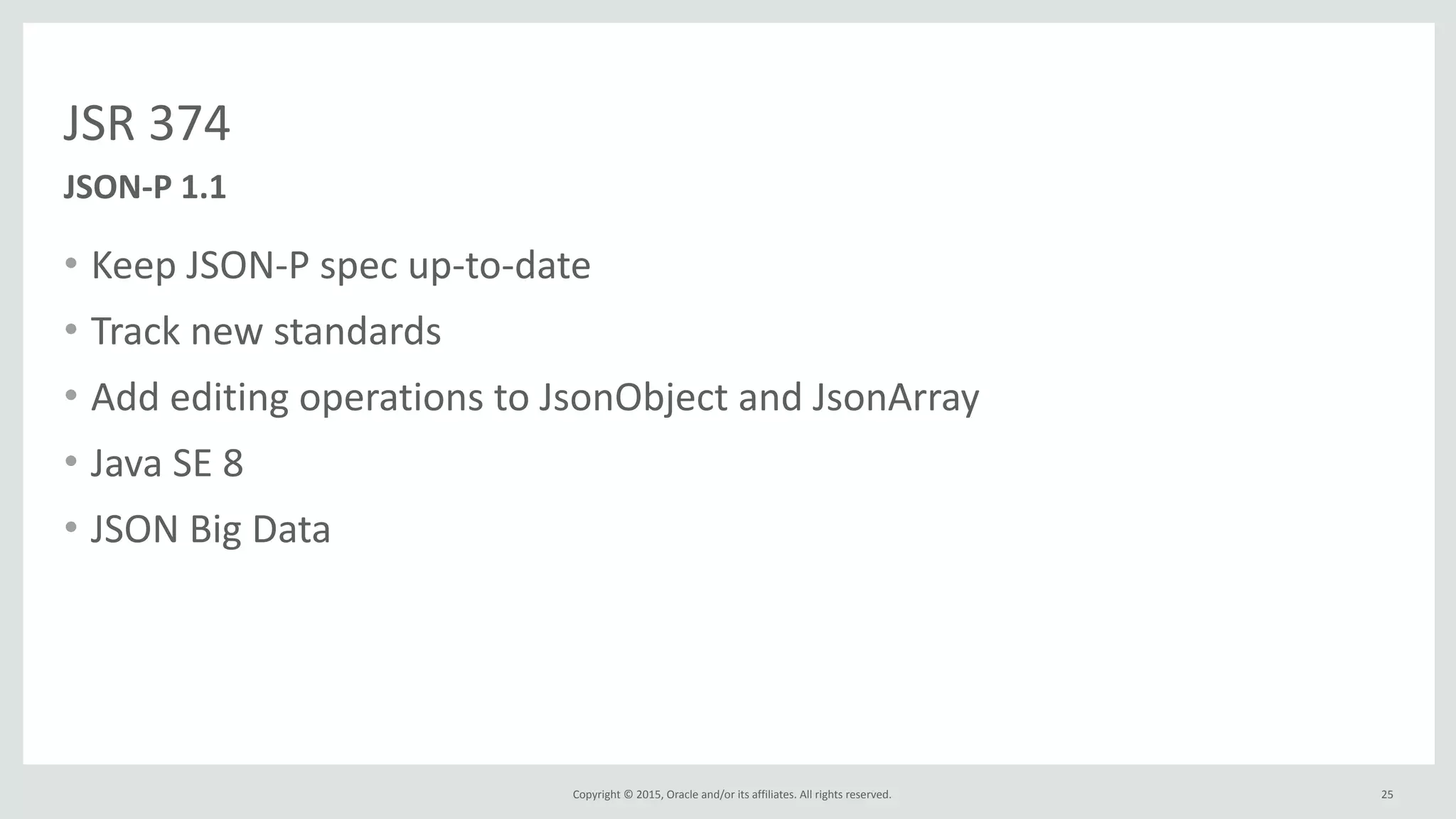 Copyright	
  ©	
  2015,	
  Oracle	
  and/or	
  its	
  affiliates.	
  All	
  rights	
  reserved.	
  
JSR	
  374
• Keep	
  JSON-­‐P	
  spec	
  up-­‐to-­‐date	
  
• Track	
  new	
  standards	
  
• Add	
  editing	
  operations	
  to	
  JsonObject	
  and	
  JsonArray	
  
• Java	
  SE	
  8	
  
• JSON	
  Big	
  Data
25
JSON-­‐P	
  1.1
 