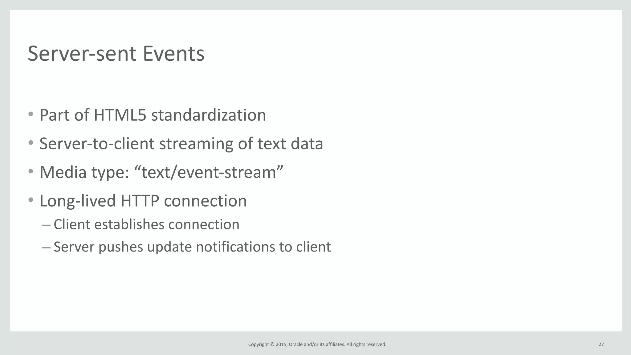 Copyright	
  ©	
  2015,	
  Oracle	
  and/or	
  its	
  affiliates.	
  All	
  rights	
  reserved.	
  
Server-­‐sent	
  Events
• Part	
  of	
  HTML5	
  standardization	
  
• Server-­‐to-­‐client	
  streaming	
  of	
  text	
  data	
  
• Media	
  type:	
  “text/event-­‐stream”	
  
• Long-­‐lived	
  HTTP	
  connection	
  
– Client	
  establishes	
  connection	
  
– Server	
  pushes	
  update	
  notifications	
  to	
  client
27
 