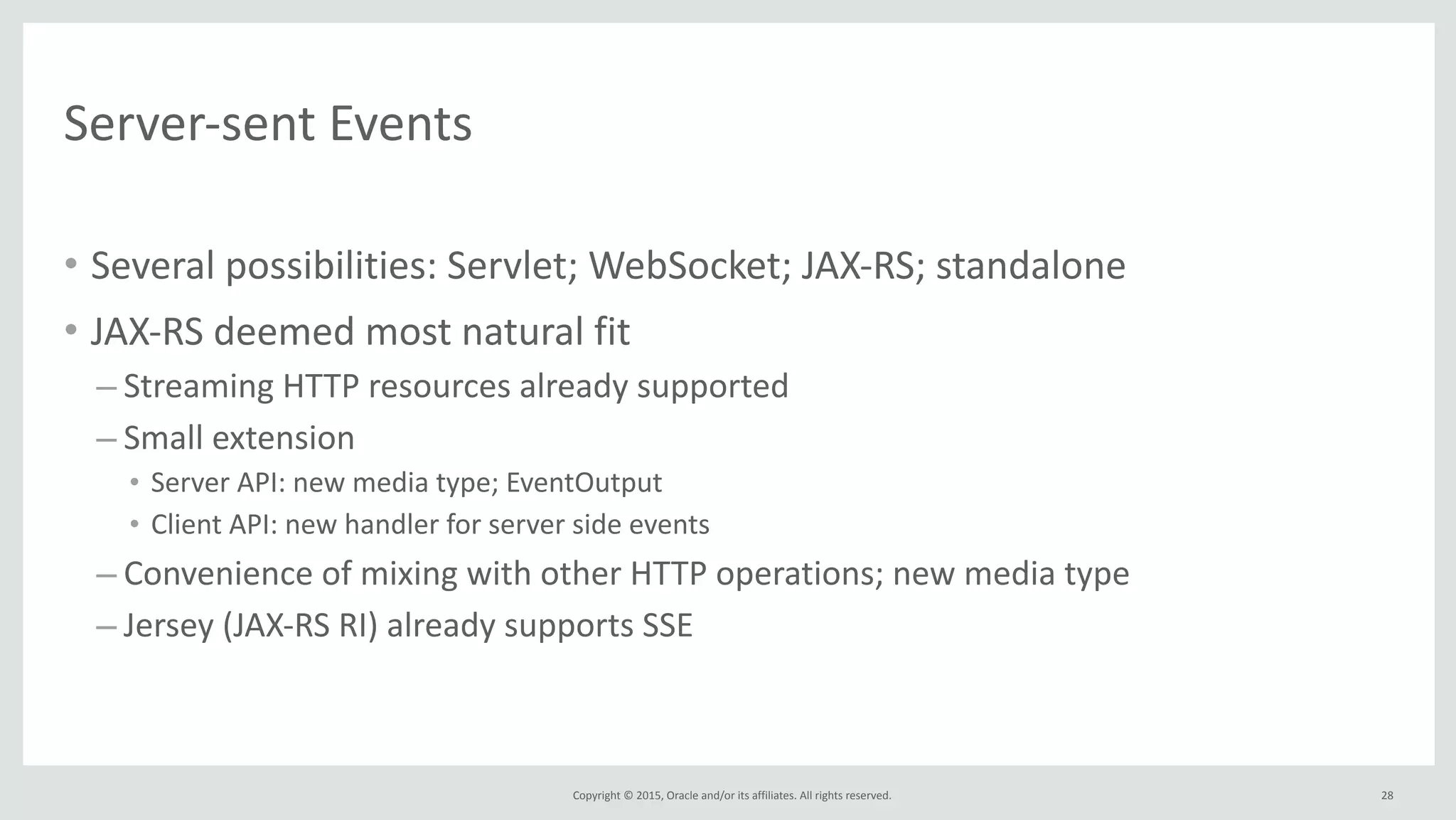 Copyright	
  ©	
  2015,	
  Oracle	
  and/or	
  its	
  affiliates.	
  All	
  rights	
  reserved.	
  
Server-­‐sent	
  Events
• Several	
  possibilities:	
  Servlet;	
  WebSocket;	
  JAX-­‐RS;	
  standalone	
  
• JAX-­‐RS	
  deemed	
  most	
  natural	
  fit	
  
– Streaming	
  HTTP	
  resources	
  already	
  supported	
  
– Small	
  extension	
  
• Server	
  API:	
  new	
  media	
  type;	
  EventOutput	
  	
  
• Client	
  API:	
  new	
  handler	
  for	
  server	
  side	
  events	
  
– Convenience	
  of	
  mixing	
  with	
  other	
  HTTP	
  operations;	
  new	
  media	
  type	
  
– Jersey	
  (JAX-­‐RS	
  RI)	
  already	
  supports	
  SSE
28
 