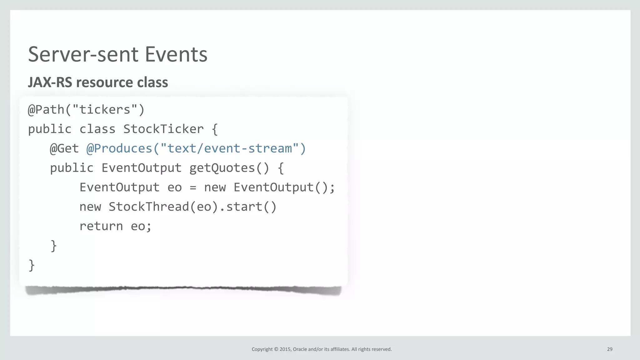 Copyright	
  ©	
  2015,	
  Oracle	
  and/or	
  its	
  affiliates.	
  All	
  rights	
  reserved.	
  
Server-­‐sent	
  Events
@Path("tickers")	
  
public	
  class	
  StockTicker	
  {	
  
	
  	
  	
  @Get	
  @Produces("text/event-­‐stream")	
  
	
  	
  	
  public	
  EventOutput	
  getQuotes()	
  {	
  
	
  	
  	
  	
  	
  	
  	
  EventOutput	
  eo	
  =	
  new	
  EventOutput();	
  
	
  	
  	
  	
  	
  	
  	
  new	
  StockThread(eo).start()	
  
	
  	
  	
  	
  	
  	
  	
  return	
  eo;	
  
	
  	
  	
  }	
  
}
JAX-­‐RS	
  resource	
  class
29
 