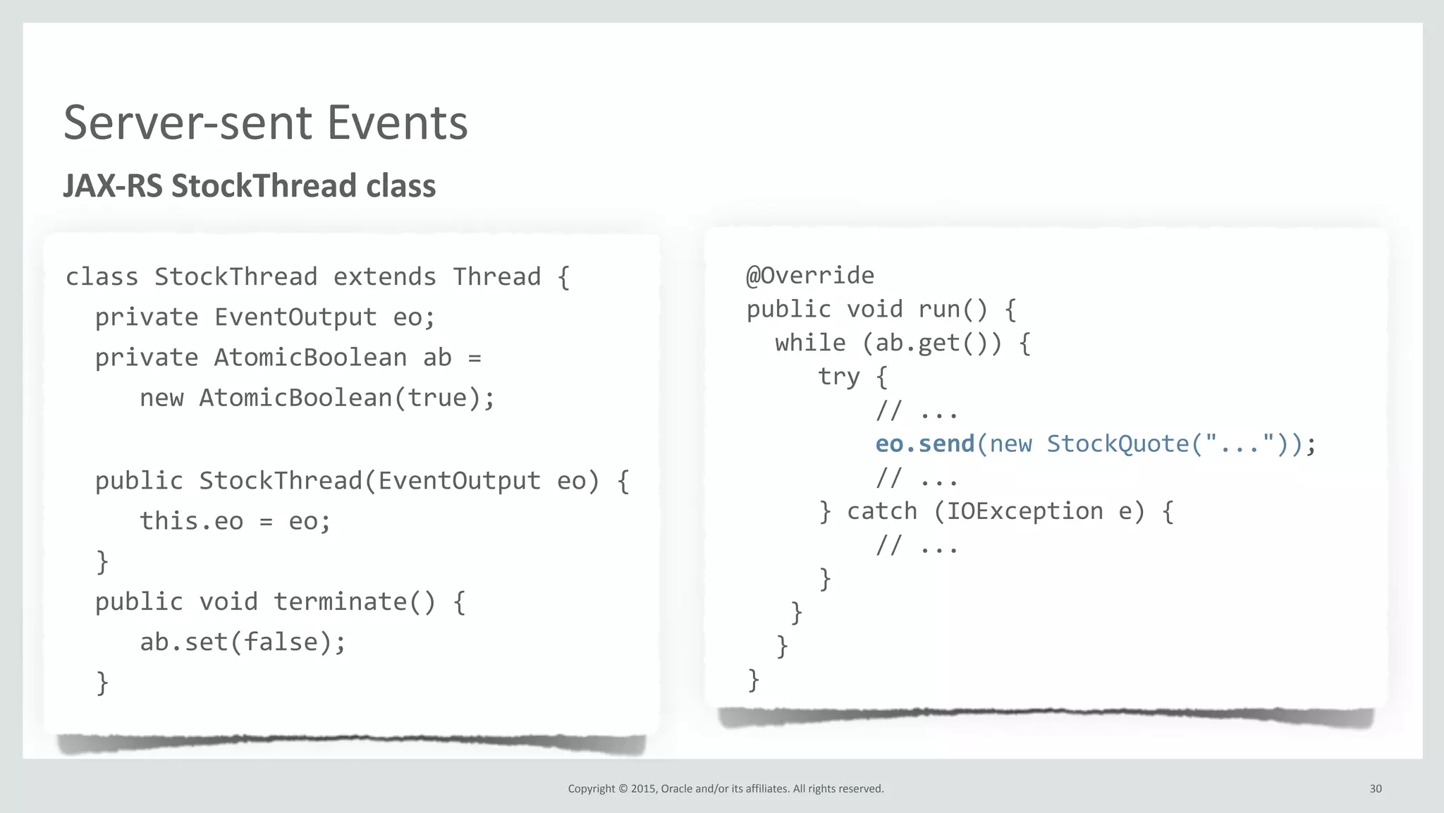 Copyright	
  ©	
  2015,	
  Oracle	
  and/or	
  its	
  affiliates.	
  All	
  rights	
  reserved.	
  
JAX-­‐RS	
  StockThread	
  class
class	
  StockThread	
  extends	
  Thread	
  {	
  
	
  	
  private	
  EventOutput	
  eo;	
  
	
  	
  private	
  AtomicBoolean	
  ab	
  =	
  	
  
	
  	
  	
  	
  	
  new	
  AtomicBoolean(true);	
  
	
  	
  public	
  StockThread(EventOutput	
  eo)	
  {	
  
	
  	
  	
  	
  	
  this.eo	
  =	
  eo;	
  
	
  	
  }	
  
	
  	
  public	
  void	
  terminate()	
  {	
  
	
  	
  	
  	
  	
  ab.set(false);	
  
	
  	
  }	
  
	
  @Override
	
  public	
  void	
  run()	
  {
	
  	
  	
  while	
  (ab.get())	
  {
	
  	
  	
  	
  	
  	
  try	
  {
	
  	
  	
  	
  	
  	
  	
  	
  	
  	
  //	
  ...
	
  	
  	
  	
  	
  	
  	
  	
  	
  	
  eo.send(new	
  StockQuote("..."));	
  
	
  	
  	
  	
  	
  	
  	
  	
  	
  	
  //	
  ...
	
  	
  	
  	
  	
  	
  }	
  catch	
  (IOException	
  e)	
  {
	
  	
  	
  	
  	
  	
  	
  	
  	
  	
  //	
  ...
	
  	
  	
  	
  	
  	
  }
	
  	
  	
  	
  }	
  
	
  	
  	
  }
	
  }
30
Server-­‐sent	
  Events
 