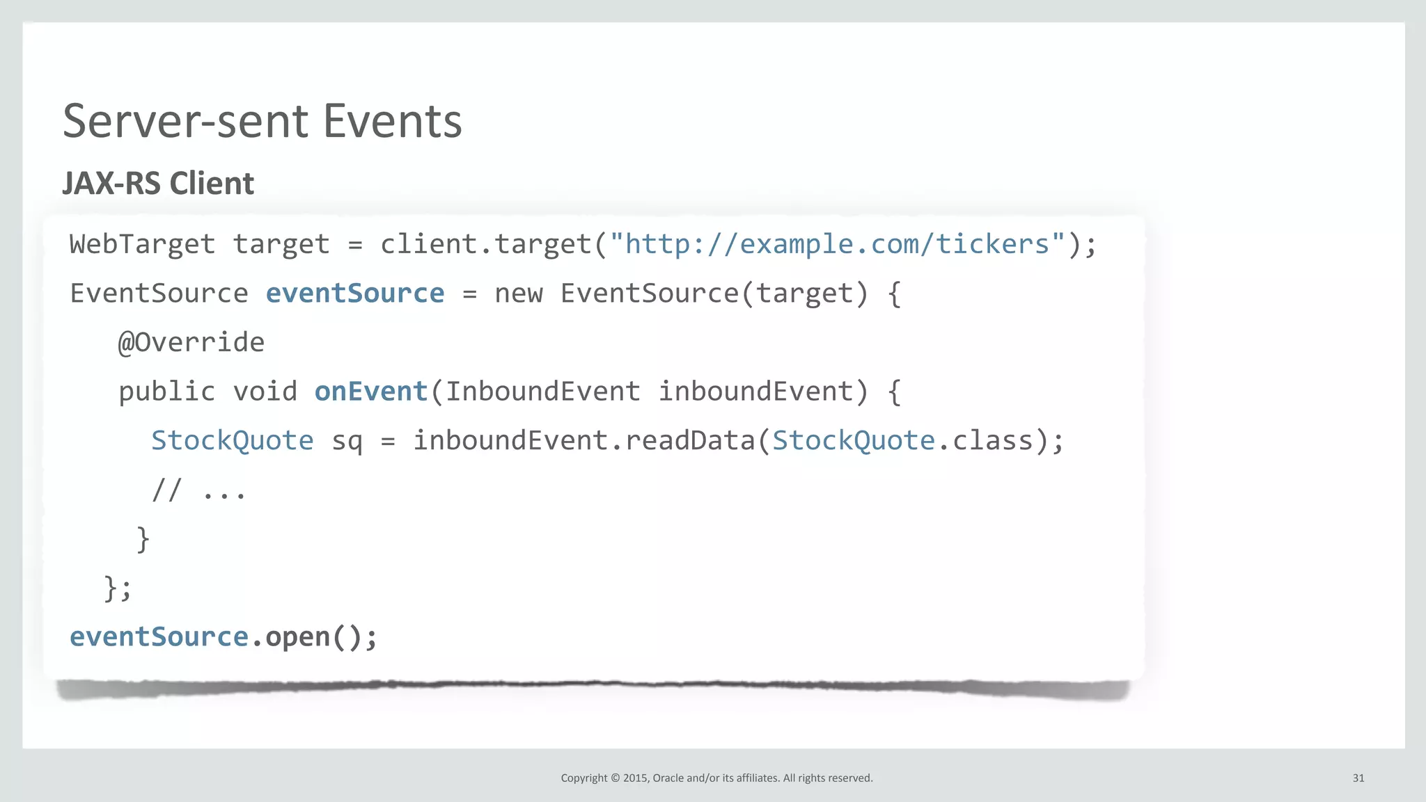 Copyright	
  ©	
  2015,	
  Oracle	
  and/or	
  its	
  affiliates.	
  All	
  rights	
  reserved.	
  
WebTarget	
  target	
  =	
  client.target("http://example.com/tickers");	
  
EventSource	
  eventSource	
  =	
  new	
  EventSource(target)	
  {	
  
	
  	
  	
  @Override	
  
	
  	
  	
  public	
  void	
  onEvent(InboundEvent	
  inboundEvent)	
  {	
  
	
  	
  	
  	
  	
  StockQuote	
  sq	
  =	
  inboundEvent.readData(StockQuote.class);	
  
	
  	
  	
  	
  	
  //	
  ...	
  
	
  	
  	
  	
  }	
  
	
  	
  };	
  
eventSource.open();
JAX-­‐RS	
  Client
31
Server-­‐sent	
  Events
 