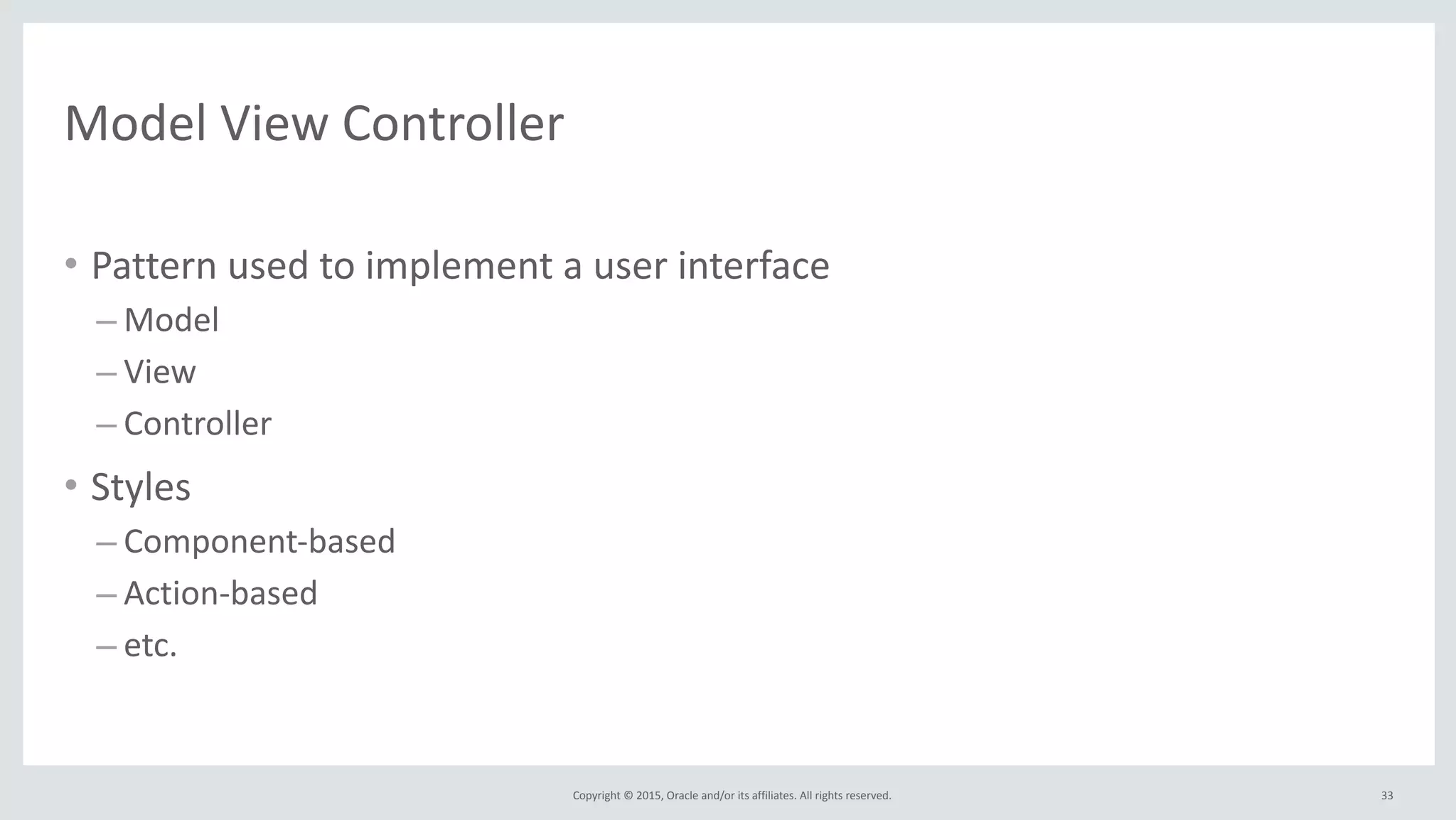 Copyright	
  ©	
  2015,	
  Oracle	
  and/or	
  its	
  affiliates.	
  All	
  rights	
  reserved.	
  
Model	
  View	
  Controller
• Pattern	
  used	
  to	
  implement	
  a	
  user	
  interface	
  
– Model	
  
– View	
  
– Controller	
  
• Styles	
  
– Component-­‐based	
  
– Action-­‐based	
  
– etc.
33
 