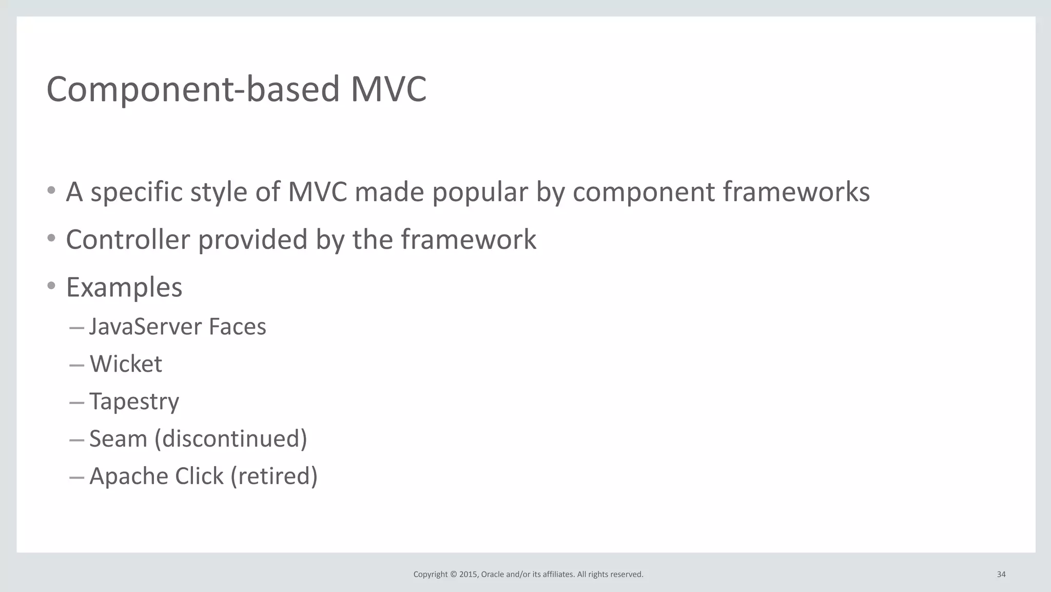 Copyright	
  ©	
  2015,	
  Oracle	
  and/or	
  its	
  affiliates.	
  All	
  rights	
  reserved.	
  
Component-­‐based	
  MVC
• A	
  specific	
  style	
  of	
  MVC	
  made	
  popular	
  by	
  component	
  frameworks	
  
• Controller	
  provided	
  by	
  the	
  framework	
  
• Examples	
  
– JavaServer	
  Faces	
  
– Wicket	
  	
  
– Tapestry	
  
– Seam	
  (discontinued)	
  
– Apache	
  Click	
  (retired)
34
 