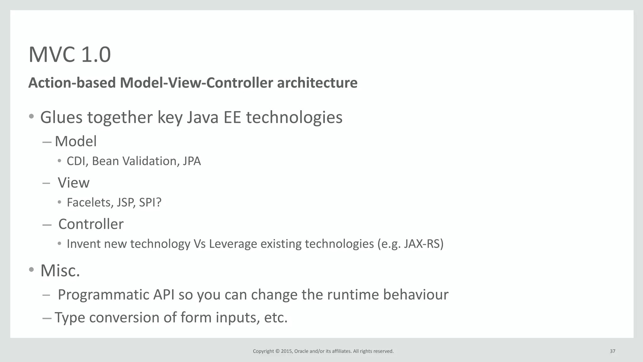 Copyright	
  ©	
  2015,	
  Oracle	
  and/or	
  its	
  affiliates.	
  All	
  rights	
  reserved.	
  
MVC	
  1.0
• Glues	
  together	
  key	
  Java	
  EE	
  technologies	
  
– Model	
  
• CDI,	
  Bean	
  Validation,	
  JPA	
  
– 	
  View	
  
• Facelets,	
  JSP,	
  SPI?	
  
– 	
  Controller	
  
• Invent	
  new	
  technology	
  Vs	
  Leverage	
  existing	
  technologies	
  (e.g.	
  JAX-­‐RS)	
  
• Misc.	
  
– 	
  Programmatic	
  API	
  so	
  you	
  can	
  change	
  the	
  runtime	
  behaviour	
  	
  
– Type	
  conversion	
  of	
  form	
  inputs,	
  etc.
37
Action-­‐based	
  Model-­‐View-­‐Controller	
  architecture
 
