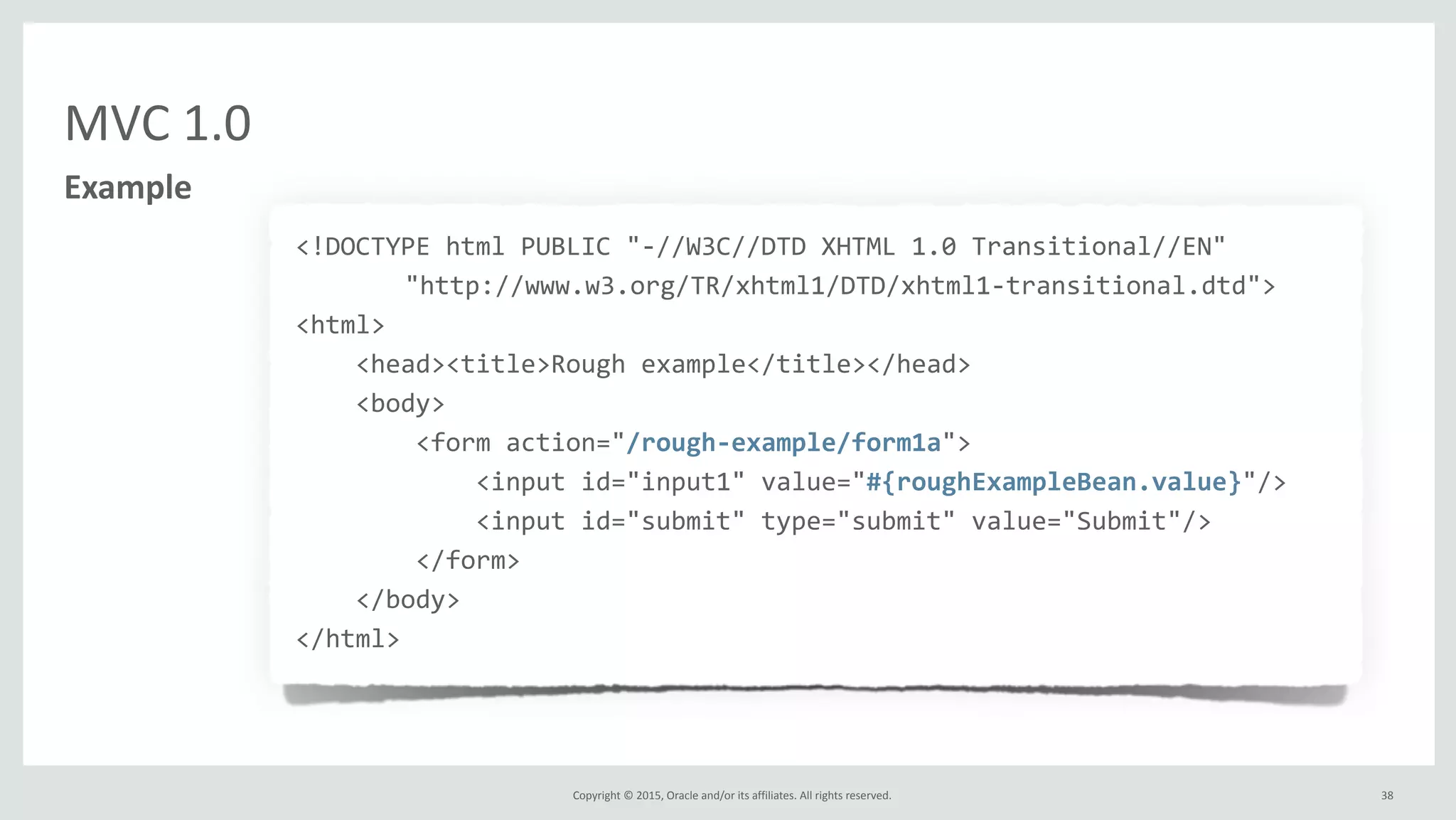 Copyright	
  ©	
  2015,	
  Oracle	
  and/or	
  its	
  affiliates.	
  All	
  rights	
  reserved.	
  
MVC	
  1.0
38
Example
<!DOCTYPE	
  html	
  PUBLIC	
  "-­‐//W3C//DTD	
  XHTML	
  1.0	
  Transitional//EN"	
  
	
   "http://www.w3.org/TR/xhtml1/DTD/xhtml1-­‐transitional.dtd">	
  
<html>
	
  	
  	
  	
  <head><title>Rough	
  example</title></head>
	
  	
  	
  	
  <body>
	
  	
  	
  	
  	
  	
  	
  	
  <form	
  action="/rough-­‐example/form1a">
	
  	
  	
  	
  	
  	
  	
  	
  	
  	
  	
  	
  <input	
  id="input1"	
  value="#{roughExampleBean.value}"/>
	
  	
  	
  	
  	
  	
  	
  	
  	
  	
  	
  	
  <input	
  id="submit"	
  type="submit"	
  value="Submit"/>
	
  	
  	
  	
  	
  	
  	
  	
  </form>
	
  	
  	
  	
  </body>
</html>
 