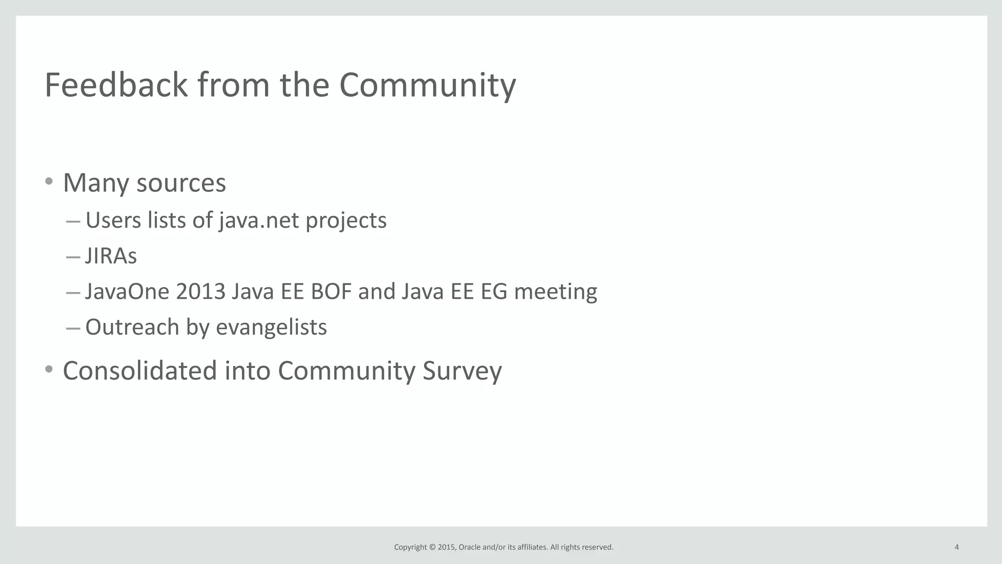 Copyright	
  ©	
  2015,	
  Oracle	
  and/or	
  its	
  affiliates.	
  All	
  rights	
  reserved.	
  
Feedback	
  from	
  the	
  Community
• Many	
  sources	
  	
  
– Users	
  lists	
  of	
  java.net	
  projects	
  
– JIRAs	
  
– JavaOne	
  2013	
  Java	
  EE	
  BOF	
  and	
  Java	
  EE	
  EG	
  meeting	
  
– Outreach	
  by	
  evangelists	
  
• Consolidated	
  into	
  Community	
  Survey
4
 