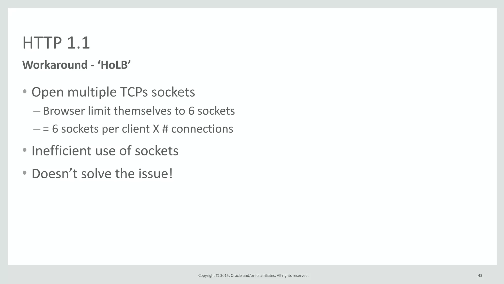 Copyright	
  ©	
  2015,	
  Oracle	
  and/or	
  its	
  affiliates.	
  All	
  rights	
  reserved.	
  
HTTP	
  1.1
42
• Open	
  multiple	
  TCPs	
  sockets	
  
– Browser	
  limit	
  themselves	
  to	
  6	
  sockets	
  
– =	
  6	
  sockets	
  per	
  client	
  X	
  #	
  connections	
  
• Inefficient	
  use	
  of	
  sockets	
  
• Doesn’t	
  solve	
  the	
  issue!
Workaround	
  -­‐	
  ‘HoLB’	
  
 