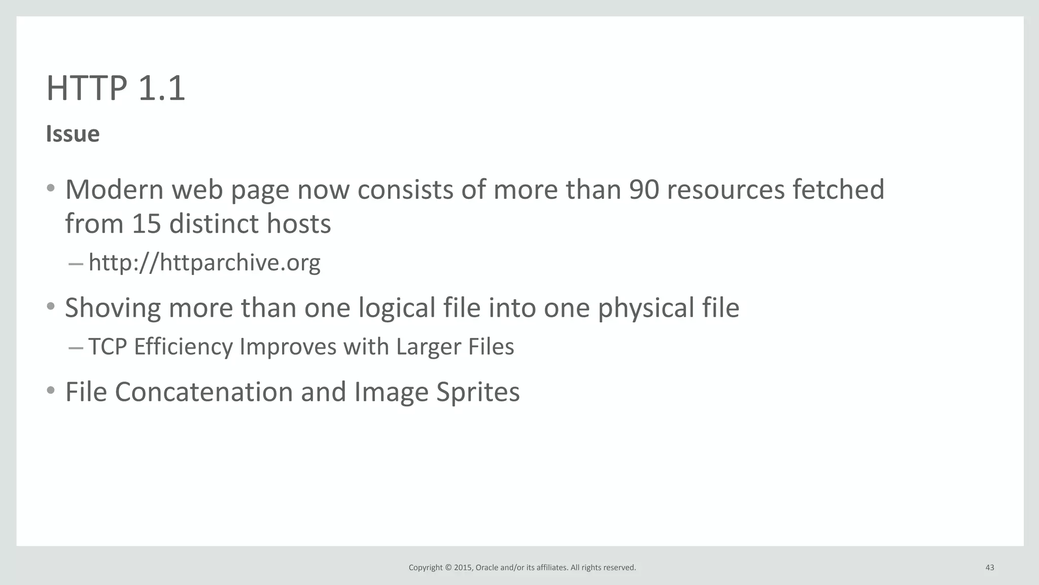 Copyright	
  ©	
  2015,	
  Oracle	
  and/or	
  its	
  affiliates.	
  All	
  rights	
  reserved.	
  
HTTP	
  1.1
Issue
43
• Modern	
  web	
  page	
  now	
  consists	
  of	
  more	
  than	
  90	
  resources	
  fetched	
  
from	
  15	
  distinct	
  hosts	
  
– http://httparchive.org	
  
• Shoving	
  more	
  than	
  one	
  logical	
  file	
  into	
  one	
  physical	
  file	
  
– TCP	
  Efficiency	
  Improves	
  with	
  Larger	
  Files	
  
• File	
  Concatenation	
  and	
  Image	
  Sprites
 