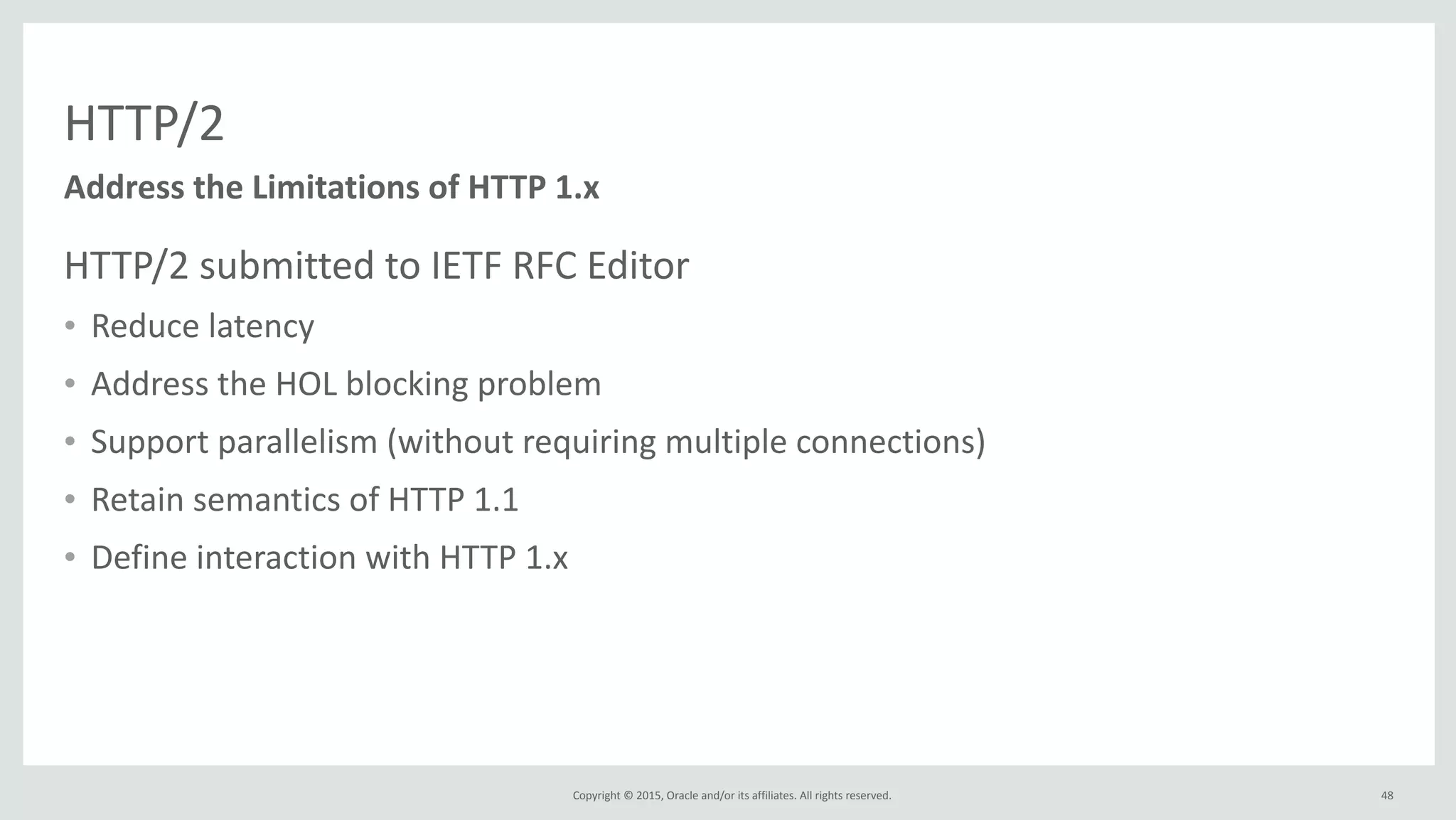 Copyright	
  ©	
  2015,	
  Oracle	
  and/or	
  its	
  affiliates.	
  All	
  rights	
  reserved.	
  
HTTP/2
HTTP/2	
  submitted	
  to	
  IETF	
  RFC	
  Editor	
  
• Reduce	
  latency	
  
• Address	
  the	
  HOL	
  blocking	
  problem	
  
• Support	
  parallelism	
  (without	
  requiring	
  multiple	
  connections)	
  
• Retain	
  semantics	
  of	
  HTTP	
  1.1	
  
• Define	
  interaction	
  with	
  HTTP	
  1.x
Address	
  the	
  Limitations	
  of	
  HTTP	
  1.x
48
 