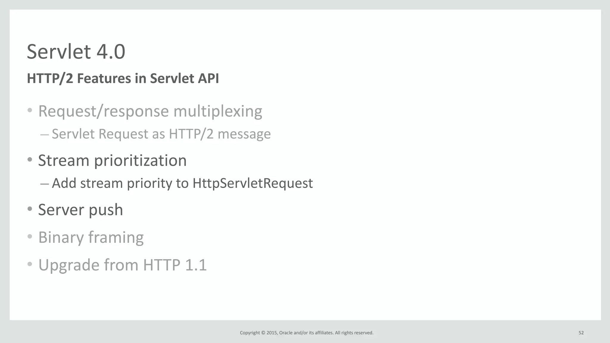 Copyright	
  ©	
  2015,	
  Oracle	
  and/or	
  its	
  affiliates.	
  All	
  rights	
  reserved.	
  
Servlet	
  4.0
• Request/response	
  multiplexing	
  
– Servlet	
  Request	
  as	
  HTTP/2	
  message	
  
• Stream	
  prioritization	
  
– Add	
  stream	
  priority	
  to	
  HttpServletRequest	
  
• Server	
  push	
  
• Binary	
  framing	
  
• Upgrade	
  from	
  HTTP	
  1.1
HTTP/2	
  Features	
  in	
  Servlet	
  API
52
 