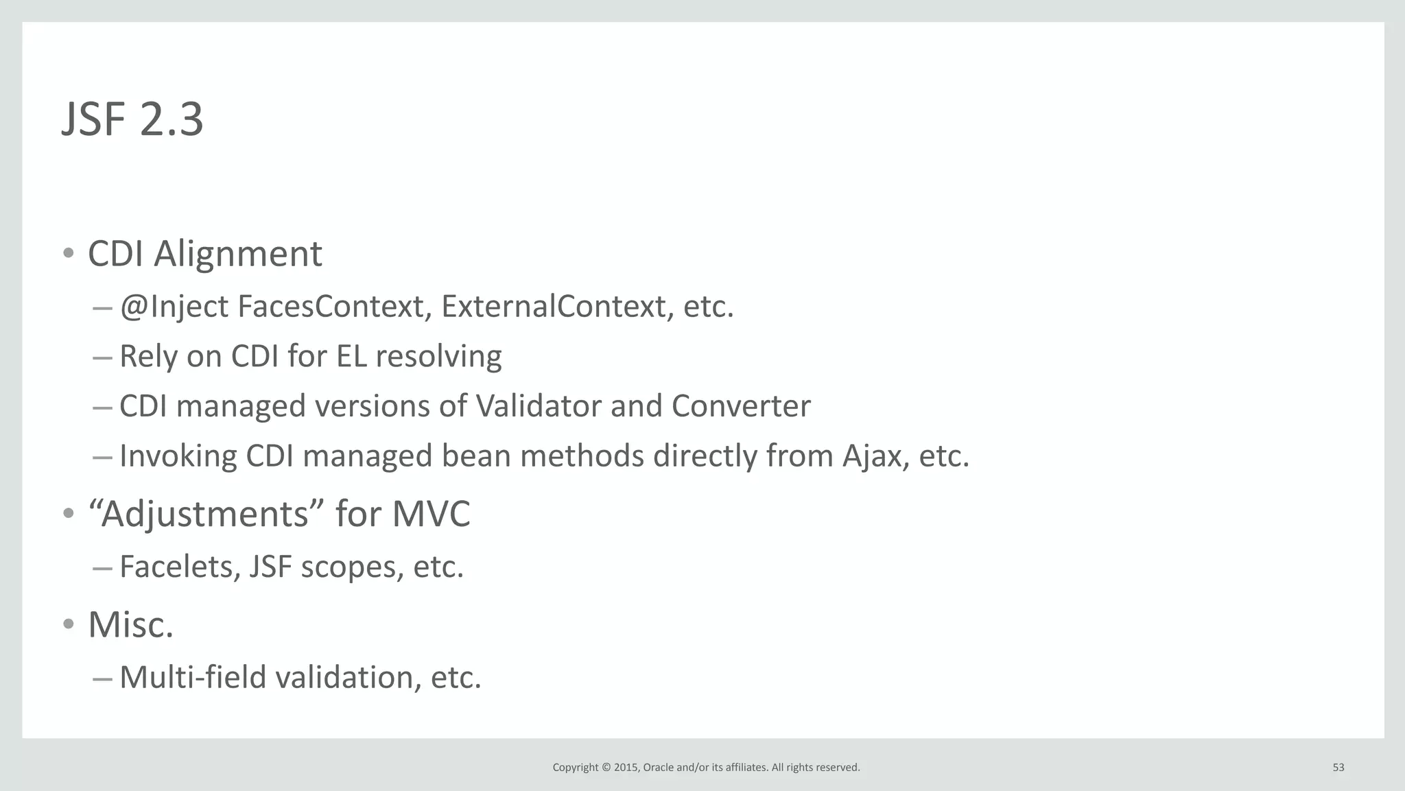 Copyright	
  ©	
  2015,	
  Oracle	
  and/or	
  its	
  affiliates.	
  All	
  rights	
  reserved.	
  
JSF	
  2.3
• CDI	
  Alignment	
  
– @Inject	
  FacesContext,	
  ExternalContext,	
  etc.	
  
– Rely	
  on	
  CDI	
  for	
  EL	
  resolving	
  
– CDI	
  managed	
  versions	
  of	
  Validator	
  and	
  Converter	
  
– Invoking	
  CDI	
  managed	
  bean	
  methods	
  directly	
  from	
  Ajax,	
  etc.	
  
• “Adjustments”	
  for	
  MVC	
  
– Facelets,	
  JSF	
  scopes,	
  etc.	
  
• Misc.	
  
– Multi-­‐field	
  validation,	
  etc.
53
 