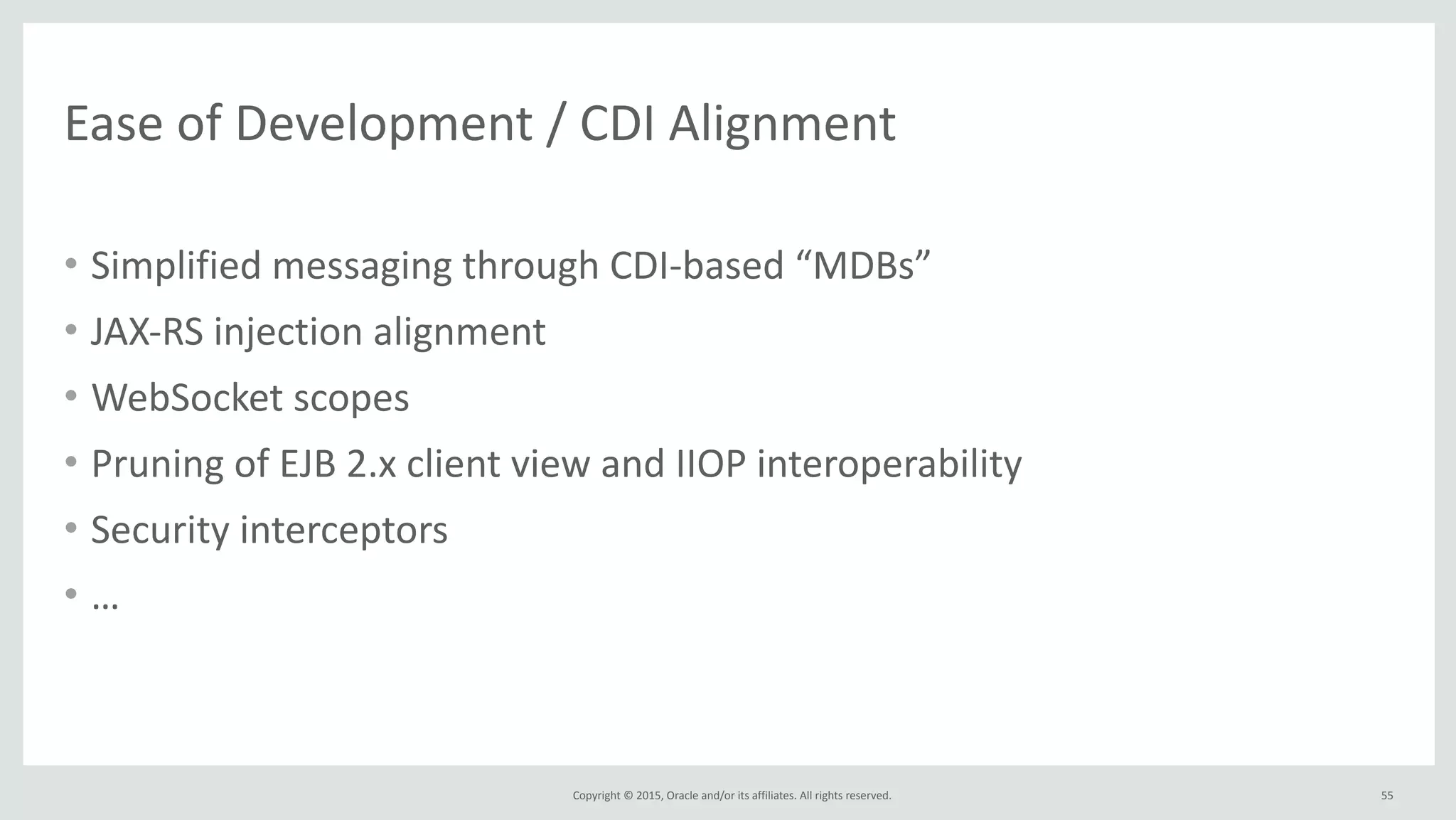 Copyright	
  ©	
  2015,	
  Oracle	
  and/or	
  its	
  affiliates.	
  All	
  rights	
  reserved.	
  
Ease	
  of	
  Development	
  /	
  CDI	
  Alignment	
  
• Simplified	
  messaging	
  through	
  CDI-­‐based	
  “MDBs”	
  
• JAX-­‐RS	
  injection	
  alignment	
  
• WebSocket	
  scopes	
  
• Pruning	
  of	
  EJB	
  2.x	
  client	
  view	
  and	
  IIOP	
  interoperability	
  
• Security	
  interceptors	
  
• …
55
 