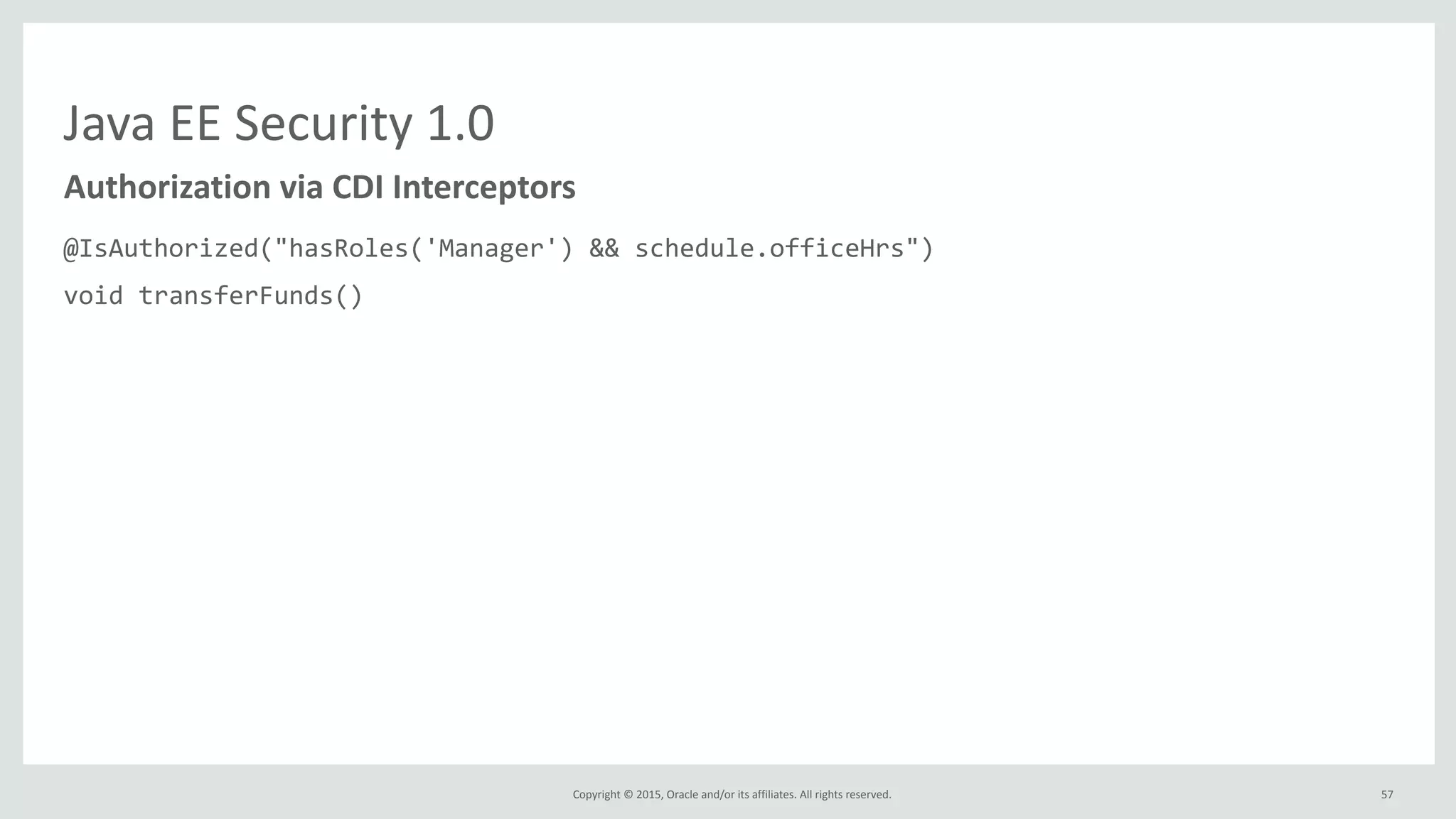 Copyright	
  ©	
  2015,	
  Oracle	
  and/or	
  its	
  affiliates.	
  All	
  rights	
  reserved.	
  
Java	
  EE	
  Security	
  1.0
@IsAuthorized("hasRoles('Manager')	
  &&	
  schedule.officeHrs")	
  
void	
  transferFunds()	
  
@IsAuthorized("hasRoles('Manager')	
  &&	
  hasAttribute('directReports',	
  employee.id)")	
  
double	
  getSalary(long	
  employeeId);	
  
@IsAuthorized(ruleSourceName="java:app/payrollAuthRules",	
  rule="report")	
  
void	
  displayReport();
Authorization	
  via	
  CDI	
  Interceptors
57
 