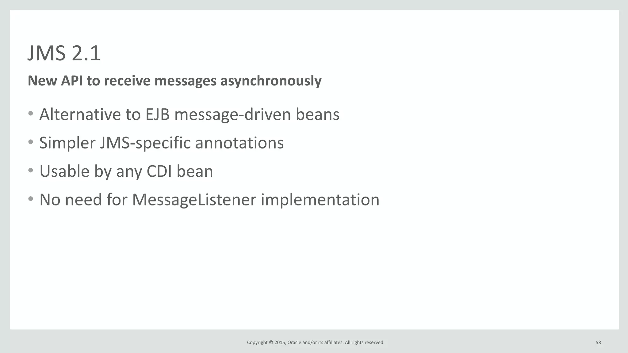 Copyright	
  ©	
  2015,	
  Oracle	
  and/or	
  its	
  affiliates.	
  All	
  rights	
  reserved.	
  
JMS	
  2.1
• Alternative	
  to	
  EJB	
  message-­‐driven	
  beans	
  
• Simpler	
  JMS-­‐specific	
  annotations	
  
• Usable	
  by	
  any	
  CDI	
  bean	
  
• No	
  need	
  for	
  MessageListener	
  implementation
New	
  API	
  to	
  receive	
  messages	
  asynchronously
58
 