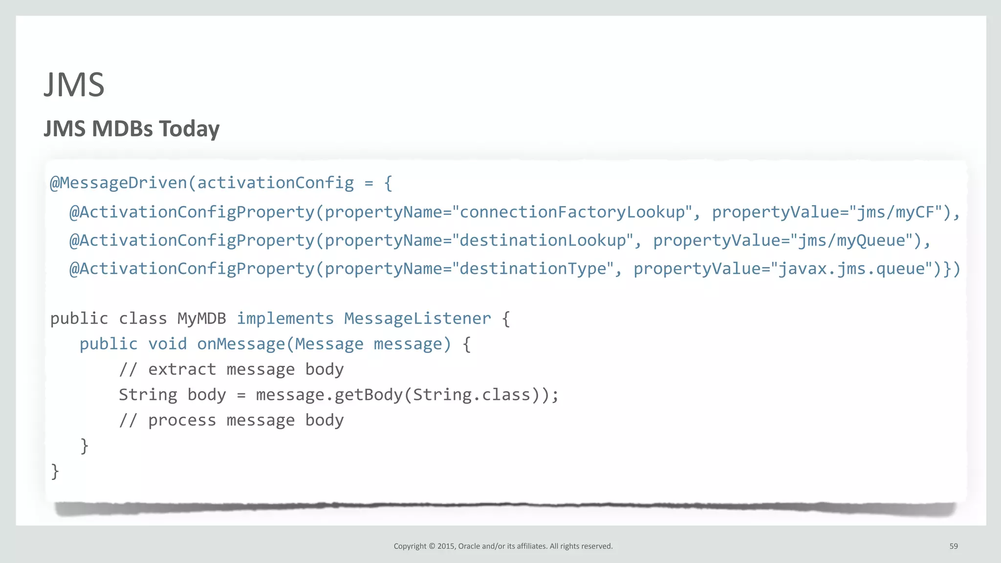 Copyright	
  ©	
  2015,	
  Oracle	
  and/or	
  its	
  affiliates.	
  All	
  rights	
  reserved.	
  
JMS
@MessageDriven(activationConfig	
  =	
  {	
  
	
  	
  @ActivationConfigProperty(propertyName="connectionFactoryLookup",	
  propertyValue="jms/myCF"),	
  
	
  	
  @ActivationConfigProperty(propertyName="destinationLookup",	
  propertyValue="jms/myQueue"),	
  
	
  	
  @ActivationConfigProperty(propertyName="destinationType",	
  propertyValue="javax.jms.queue")})	
  
public	
  class	
  MyMDB	
  implements	
  MessageListener	
  {	
  
	
  	
  	
  public	
  void	
  onMessage(Message	
  message)	
  {	
  
	
  	
  	
  	
  	
  	
  	
  //	
  extract	
  message	
  body	
  
	
  	
  	
  	
  	
  	
  	
  String	
  body	
  =	
  message.getBody(String.class));	
  
	
  	
  	
  	
  	
  	
  	
  //	
  process	
  message	
  body	
  
	
  	
  	
  }	
  
}	
  	
  
JMS	
  MDBs	
  Today
59
 