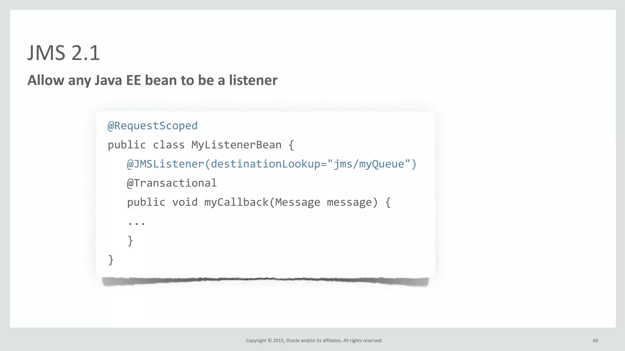 Copyright	
  ©	
  2015,	
  Oracle	
  and/or	
  its	
  affiliates.	
  All	
  rights	
  reserved.	
  
JMS	
  2.1
@RequestScoped	
  
public	
  class	
  MyListenerBean	
  {	
  
	
  	
  	
  @JMSListener(destinationLookup="jms/myQueue")	
  
	
  	
  	
  @Transactional	
  
	
  	
  	
  public	
  void	
  myCallback(Message	
  message)	
  {	
  
	
  	
  	
  ...	
  
	
  	
  	
  }	
  
}
Allow	
  any	
  Java	
  EE	
  bean	
  to	
  be	
  a	
  listener
60
 