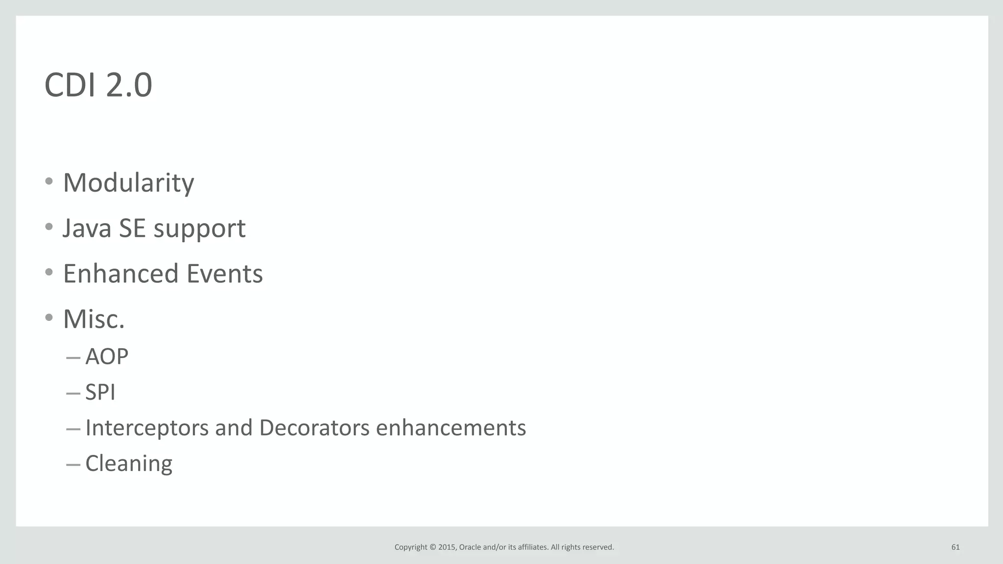 Copyright	
  ©	
  2015,	
  Oracle	
  and/or	
  its	
  affiliates.	
  All	
  rights	
  reserved.	
  
• Modularity	
  
• Java	
  SE	
  support	
  
• Enhanced	
  Events	
  
• Misc.	
  
– AOP	
  
– SPI	
  
– Interceptors	
  and	
  Decorators	
  enhancements	
  
– Cleaning	
  
61
CDI	
  2.0
 
