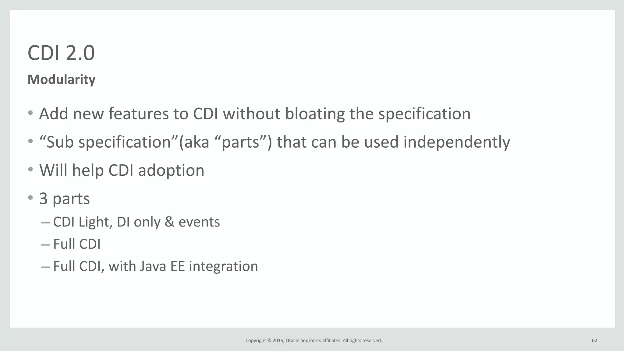 Copyright	
  ©	
  2015,	
  Oracle	
  and/or	
  its	
  affiliates.	
  All	
  rights	
  reserved.	
  
CDI	
  2.0
• Add	
  new	
  features	
  to	
  CDI	
  without	
  bloating	
  the	
  specification	
  
• “Sub	
  specification”(aka	
  “parts”)	
  that	
  can	
  be	
  used	
  independently	
  
• Will	
  help	
  CDI	
  adoption	
  
• 3	
  parts	
  
– CDI	
  Light,	
  DI	
  only	
  &	
  events	
  
– Full	
  CDI	
  
– Full	
  CDI,	
  with	
  Java	
  EE	
  integration
62
Modularity
 