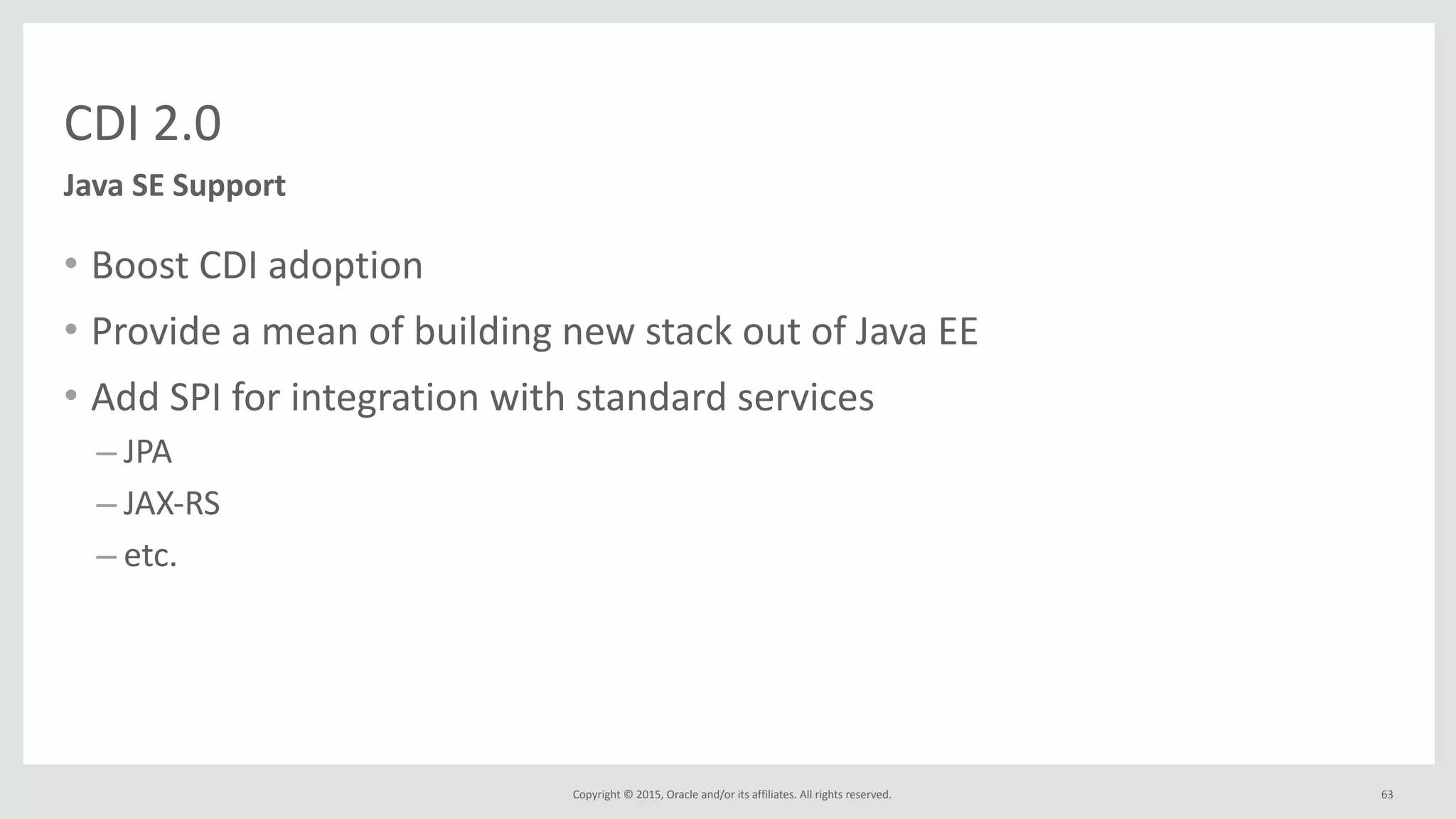 Copyright	
  ©	
  2015,	
  Oracle	
  and/or	
  its	
  affiliates.	
  All	
  rights	
  reserved.	
  
CDI	
  2.0
• Boost	
  CDI	
  adoption	
  
• Provide	
  a	
  mean	
  of	
  building	
  new	
  stack	
  out	
  of	
  Java	
  EE	
  
• Add	
  SPI	
  for	
  integration	
  with	
  standard	
  services	
  
– JPA	
  
– JAX-­‐RS	
  
– etc.	
  
63
Java	
  SE	
  Support
 