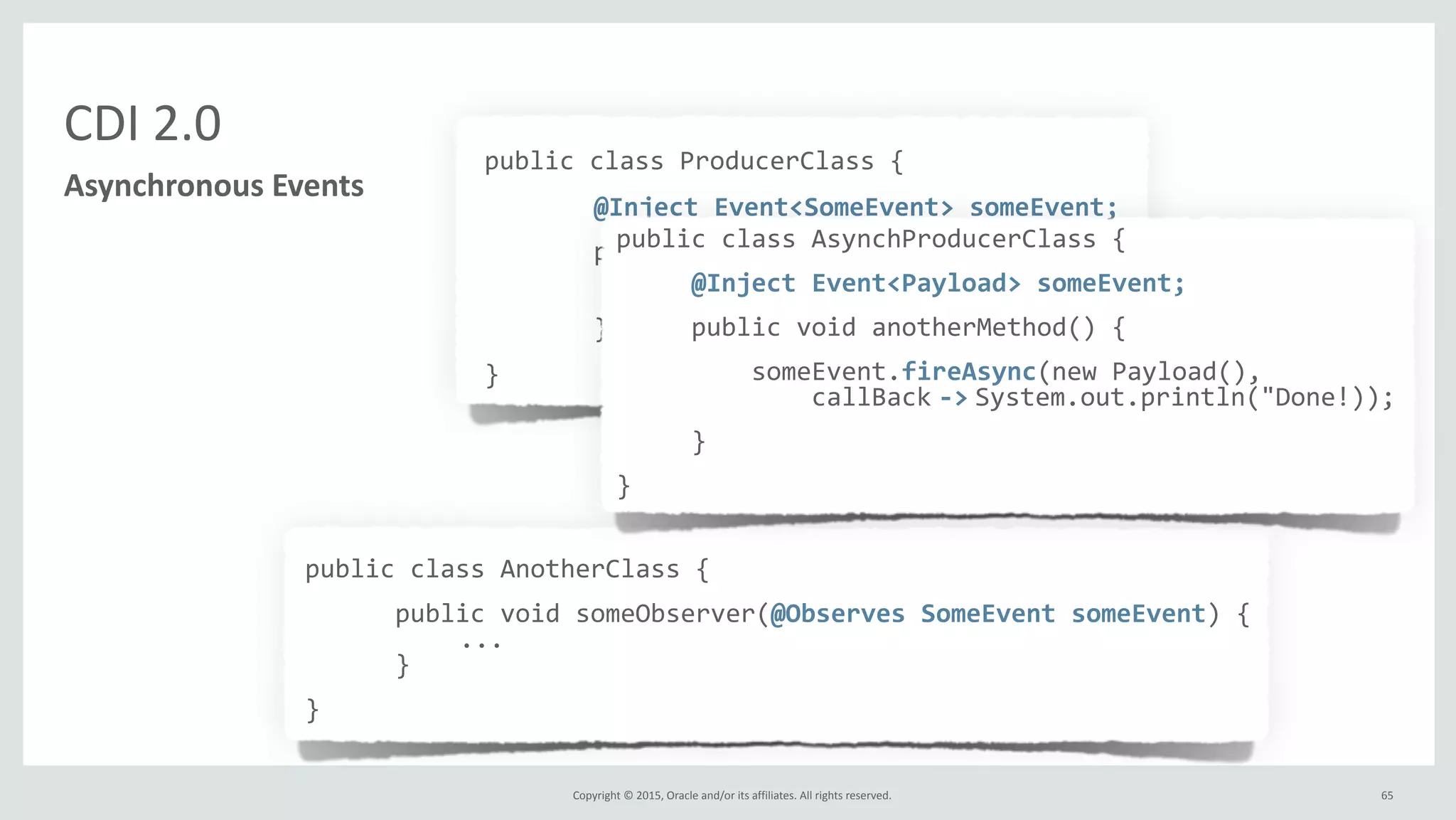 Copyright	
  ©	
  2015,	
  Oracle	
  and/or	
  its	
  affiliates.	
  All	
  rights	
  reserved.	
   65
public	
  class	
  ProducerClass	
  {	
  
	
   @Inject	
  Event<SomeEvent>	
  someEvent;	
  
	
   public	
  void	
  someMethod(...)	
  {	
  
	
   	
   ...	
  
	
   	
   someEvent.fire(myEvent);	
  
	
   }	
  
}
CDI	
  2.0
Asynchronous	
  Events
public	
  class	
  AnotherClass	
  {	
  
	
  	
  	
  	
  	
  	
  public	
  void	
  someObserver(@Observes	
  SomeEvent	
  someEvent)	
  {	
  
	
  	
  	
  ...	
  
	
  	
  	
  	
  	
  	
  }	
  
}
public	
  class	
  AsynchProducerClass	
  {	
  	
  	
  	
  	
  
	
  	
  	
  	
  	
  @Inject	
  Event<Payload>	
  someEvent;	
  
	
  	
  	
  	
  	
  public	
  void	
  anotherMethod()	
  {	
  
	
  	
  	
  	
  	
  	
  	
  	
  	
  someEvent.fireAsync(new	
  Payload(),	
  
	
  	
  	
  	
  	
  	
  	
  	
  	
  	
  	
  	
  	
  callBack	
  -­‐>	
  System.out.println("Done!));	
  
	
  	
  	
  	
  	
  }	
  
}
 