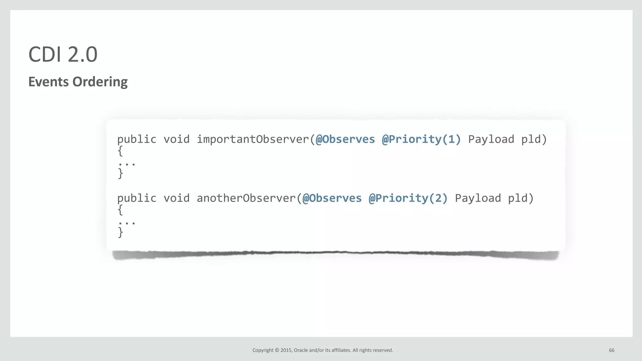 Copyright	
  ©	
  2015,	
  Oracle	
  and/or	
  its	
  affiliates.	
  All	
  rights	
  reserved.	
   66
CDI	
  2.0
Events	
  Ordering
public	
  void	
  importantObserver(@Observes	
  @Priority(1)	
  Payload	
  pld)	
  
{	
  
...	
  
}	
  
public	
  void	
  anotherObserver(@Observes	
  @Priority(2)	
  Payload	
  pld)	
  
{	
  
...	
  
}
 
