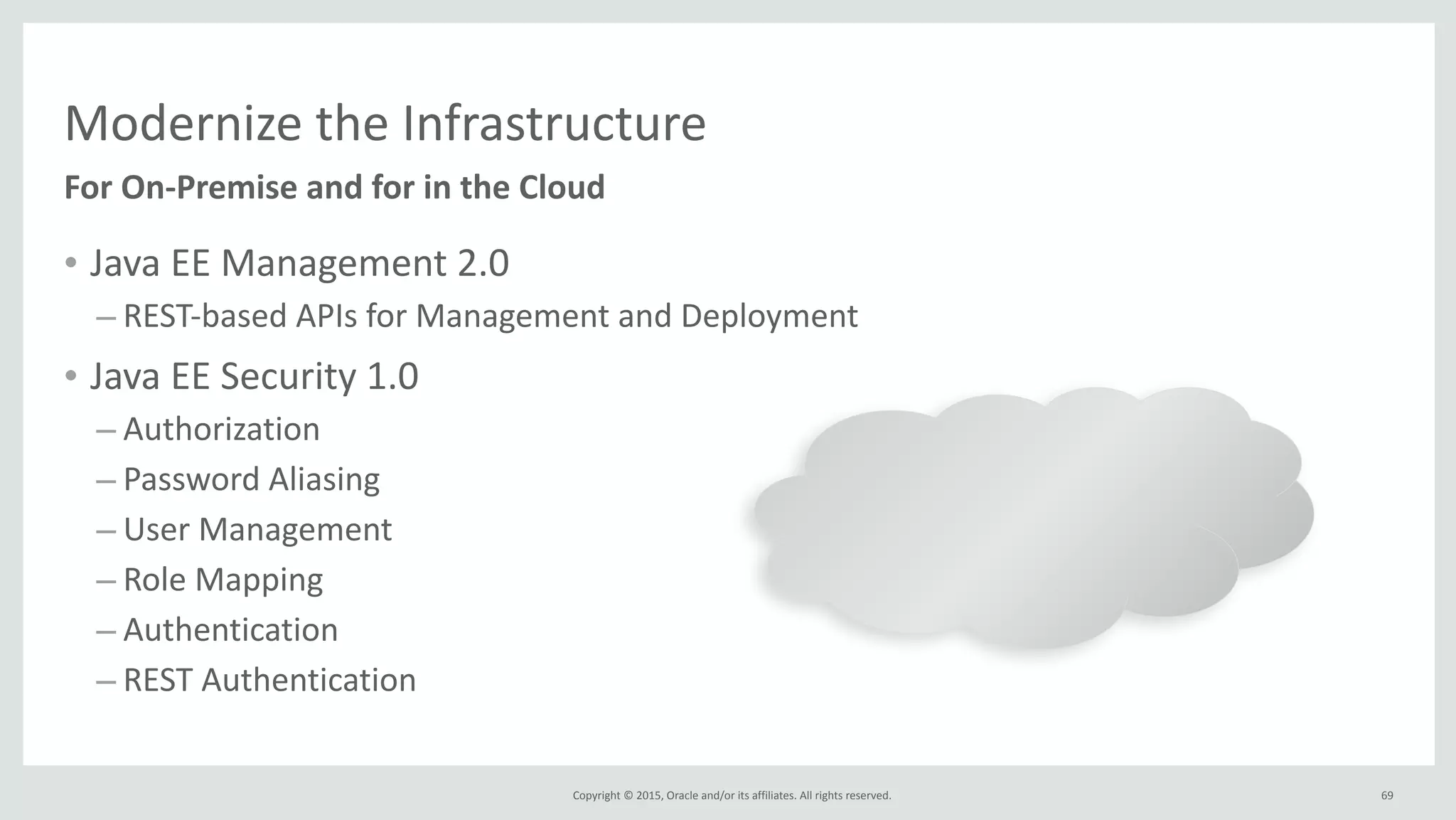 Copyright	
  ©	
  2015,	
  Oracle	
  and/or	
  its	
  affiliates.	
  All	
  rights	
  reserved.	
  
Modernize	
  the	
  Infrastructure
• Java	
  EE	
  Management	
  2.0	
  
– REST-­‐based	
  APIs	
  for	
  Management	
  and	
  Deployment	
  
• Java	
  EE	
  Security	
  1.0	
  
– Authorization	
  
– Password	
  Aliasing	
  
– User	
  Management	
  
– Role	
  Mapping	
  
– Authentication	
  
– REST	
  Authentication
For	
  On-­‐Premise	
  and	
  for	
  in	
  the	
  Cloud
69
 