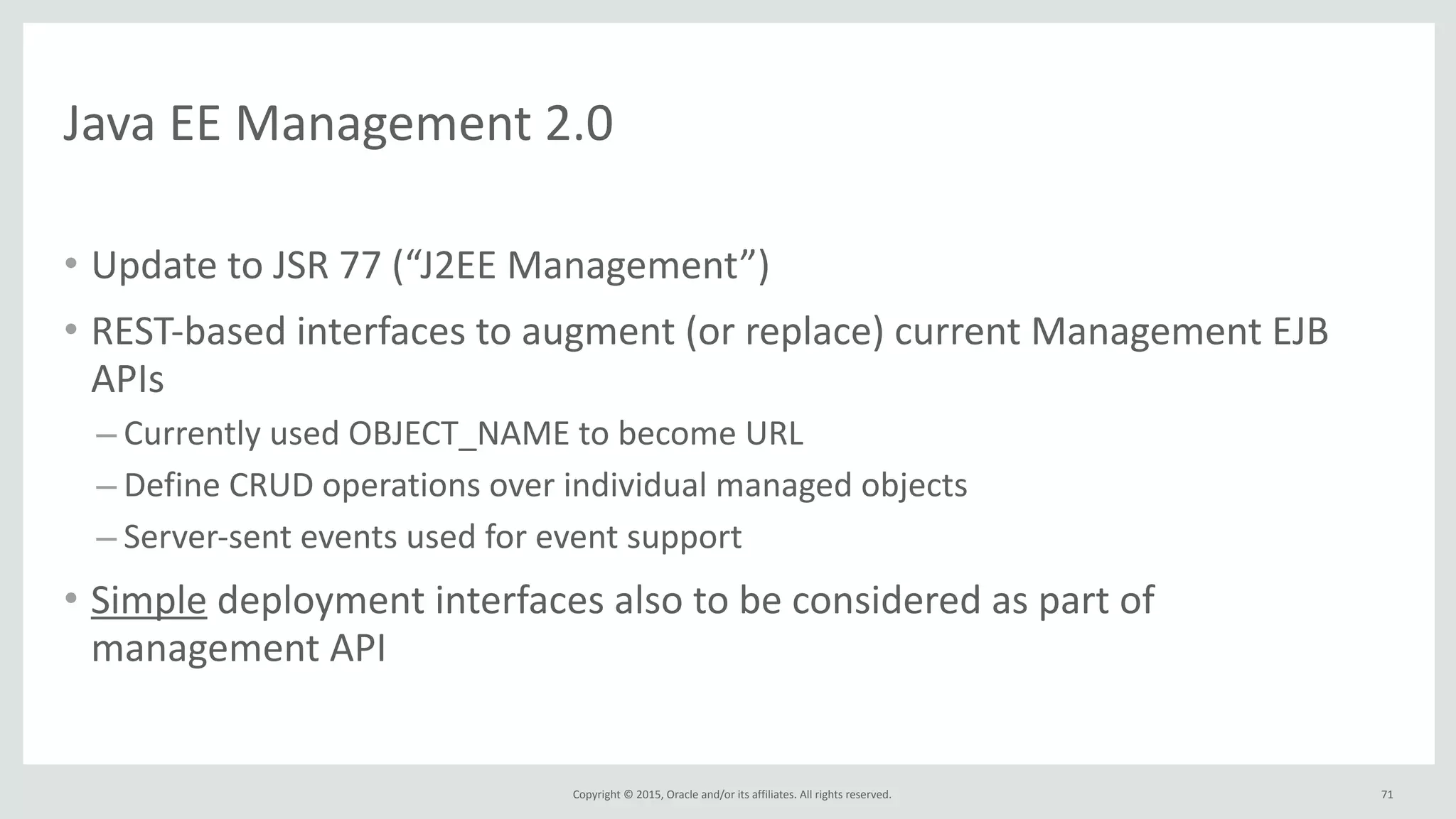 Copyright	
  ©	
  2015,	
  Oracle	
  and/or	
  its	
  affiliates.	
  All	
  rights	
  reserved.	
  
Java	
  EE	
  Management	
  2.0
• Update	
  to	
  JSR	
  77	
  (“J2EE	
  Management”)	
  
• REST-­‐based	
  interfaces	
  to	
  augment	
  (or	
  replace)	
  current	
  Management	
  EJB	
  
APIs	
  
– Currently	
  used	
  OBJECT_NAME	
  to	
  become	
  URL	
  
– Define	
  CRUD	
  operations	
  over	
  individual	
  managed	
  objects	
  
– Server-­‐sent	
  events	
  used	
  for	
  event	
  support	
  
• Simple	
  deployment	
  interfaces	
  also	
  to	
  be	
  considered	
  as	
  part	
  of	
  
management	
  API
71
 