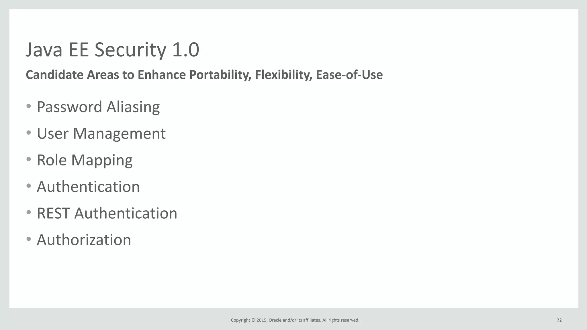 Copyright	
  ©	
  2015,	
  Oracle	
  and/or	
  its	
  affiliates.	
  All	
  rights	
  reserved.	
  
Java	
  EE	
  Security	
  1.0
Candidate	
  Areas	
  to	
  Enhance	
  Portability,	
  Flexibility,	
  Ease-­‐of-­‐Use
• Password	
  Aliasing	
  
• User	
  Management	
  
• Role	
  Mapping	
  
• Authentication	
  
• REST	
  Authentication	
  
• Authorization
72
 