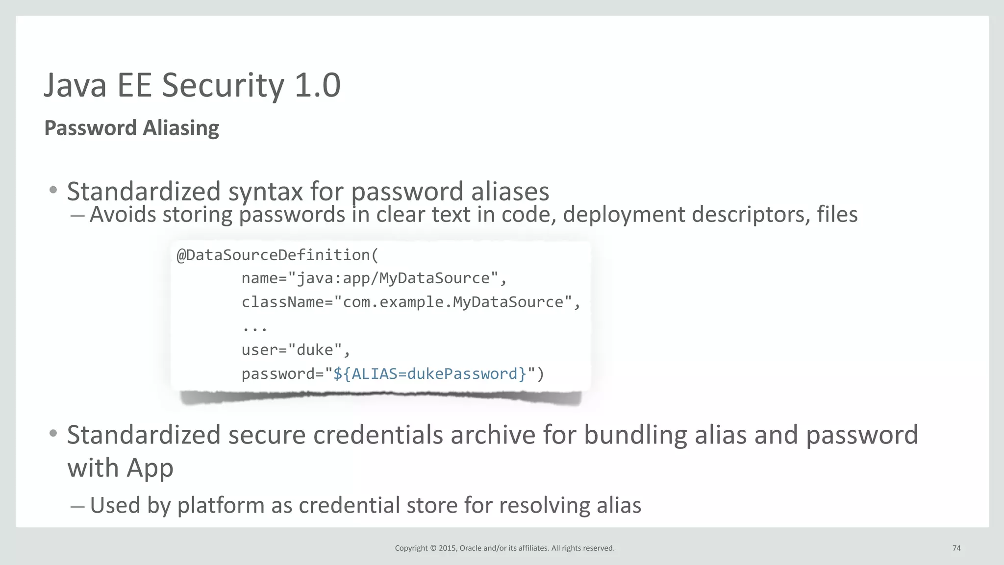 Copyright	
  ©	
  2015,	
  Oracle	
  and/or	
  its	
  affiliates.	
  All	
  rights	
  reserved.	
  
Java	
  EE	
  Security	
  1.0
Password	
  Aliasing
• Standardized	
  syntax	
  for	
  password	
  aliases	
  
– Avoids	
  storing	
  passwords	
  in	
  clear	
  text	
  in	
  code,	
  deployment	
  descriptors,	
  files	
  
	
  	
  	
  	
  	
  	
  	
  	
  @DataSourceDefinition(	
  	
  
	
  	
  	
  	
  	
  	
  	
  	
  	
  	
  	
  	
  	
  	
  	
  	
  	
  	
  	
  	
  	
  name="java:app/MyDataSource",	
  	
  
	
  	
  	
  	
  	
  	
  	
  	
  	
  	
  	
  	
  	
  	
  	
  	
  	
  	
  	
  	
  	
  className="com.example.MyDataSource",	
  	
  
	
  	
  	
  	
  	
  	
  	
  	
  	
  	
  	
  	
  	
  	
  	
  	
  	
  	
  	
  	
  	
  ...	
  
	
  	
  	
  	
  	
  	
  	
  	
  	
  	
  	
  	
  	
  	
  	
  	
  	
  	
  	
  	
  	
  user="duke",	
  	
  
	
  	
  	
  	
  	
  	
  	
  	
  	
  	
  	
  	
  	
  	
  	
  	
  	
  	
  	
  	
  	
  password="${ALIAS=dukePassword}")	
  
• Standardized	
  secure	
  credentials	
  archive	
  for	
  bundling	
  alias	
  and	
  password	
  
with	
  App	
  
– Used	
  by	
  platform	
  as	
  credential	
  store	
  for	
  resolving	
  alias
74
 