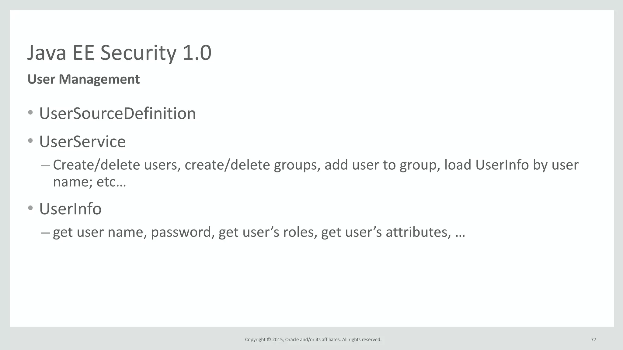 Copyright	
  ©	
  2015,	
  Oracle	
  and/or	
  its	
  affiliates.	
  All	
  rights	
  reserved.	
  
Java	
  EE	
  Security	
  1.0
User	
  Management
• UserSourceDefinition	
  
• UserService	
  
– Create/delete	
  users,	
  create/delete	
  groups,	
  add	
  user	
  to	
  group,	
  load	
  UserInfo	
  by	
  user	
  
name;	
  etc…	
  
• UserInfo	
  
– get	
  user	
  name,	
  password,	
  get	
  user’s	
  roles,	
  get	
  user’s	
  attributes,	
  …
77
 