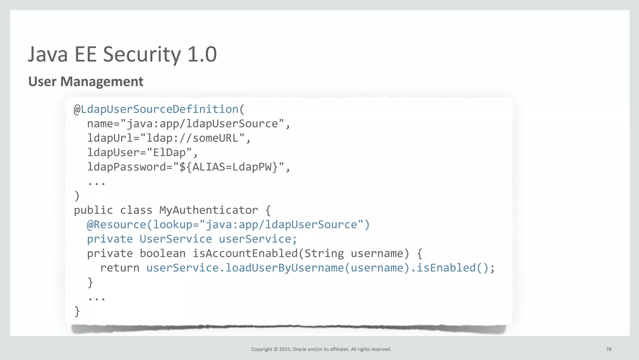 Copyright	
  ©	
  2015,	
  Oracle	
  and/or	
  its	
  affiliates.	
  All	
  rights	
  reserved.	
  
Java	
  EE	
  Security	
  1.0
User	
  Management
@LdapUserSourceDefinition(	
  
	
  	
  name="java:app/ldapUserSource",	
  
	
  	
  ldapUrl="ldap://someURL",	
  
	
  	
  ldapUser="ElDap",	
  
	
  	
  ldapPassword="${ALIAS=LdapPW}",	
  
	
  	
  ...	
  
)	
  
public	
  class	
  MyAuthenticator	
  {	
  
	
  	
  @Resource(lookup="java:app/ldapUserSource")	
  
	
  	
  private	
  UserService	
  userService;	
  
	
  	
  private	
  boolean	
  isAccountEnabled(String	
  username)	
  {	
  
	
  	
  	
  	
  return	
  userService.loadUserByUsername(username).isEnabled();	
  
	
  	
  }	
  
	
  	
  ...	
  
}
78
 