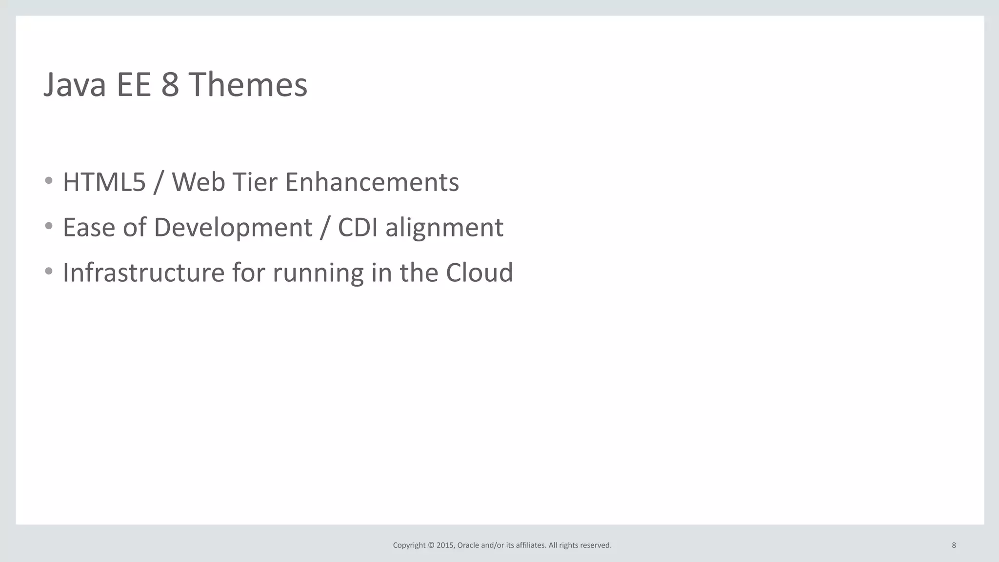 Copyright	
  ©	
  2015,	
  Oracle	
  and/or	
  its	
  affiliates.	
  All	
  rights	
  reserved.	
  
Java	
  EE	
  8	
  Themes
• HTML5	
  /	
  Web	
  Tier	
  Enhancements	
  
• Ease	
  of	
  Development	
  /	
  CDI	
  alignment	
  
• Infrastructure	
  for	
  running	
  in	
  the	
  Cloud	
  
• Enterprise	
  
• Java	
  SE	
  8	
  alignment
8
 