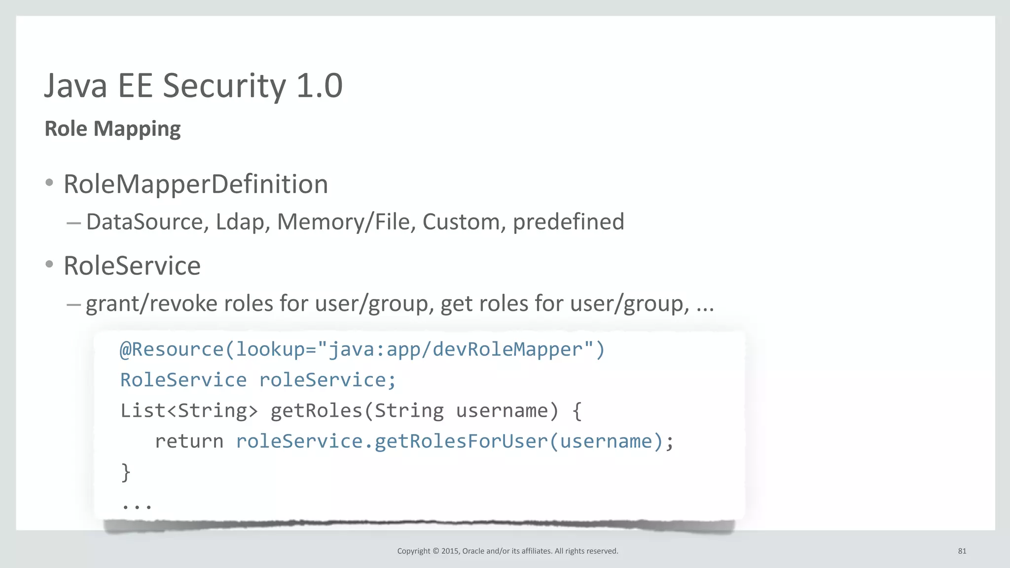 Copyright	
  ©	
  2015,	
  Oracle	
  and/or	
  its	
  affiliates.	
  All	
  rights	
  reserved.	
  
Java	
  EE	
  Security	
  1.0
Role	
  Mapping
• RoleMapperDefinition	
  
– DataSource,	
  Ldap,	
  Memory/File,	
  Custom,	
  predefined	
  
• RoleService	
  
– grant/revoke	
  roles	
  for	
  user/group,	
  get	
  roles	
  for	
  user/group,	
  ...	
  
	
   @Resource(lookup="java:app/devRoleMapper")	
  
	
   RoleService	
  roleService;	
  
	
   List<String>	
  getRoles(String	
  username)	
  {	
  
	
  	
  	
  	
   	
  	
  	
  return	
  roleService.getRolesForUser(username);	
  
	
   }	
  
	
   ...
81
 