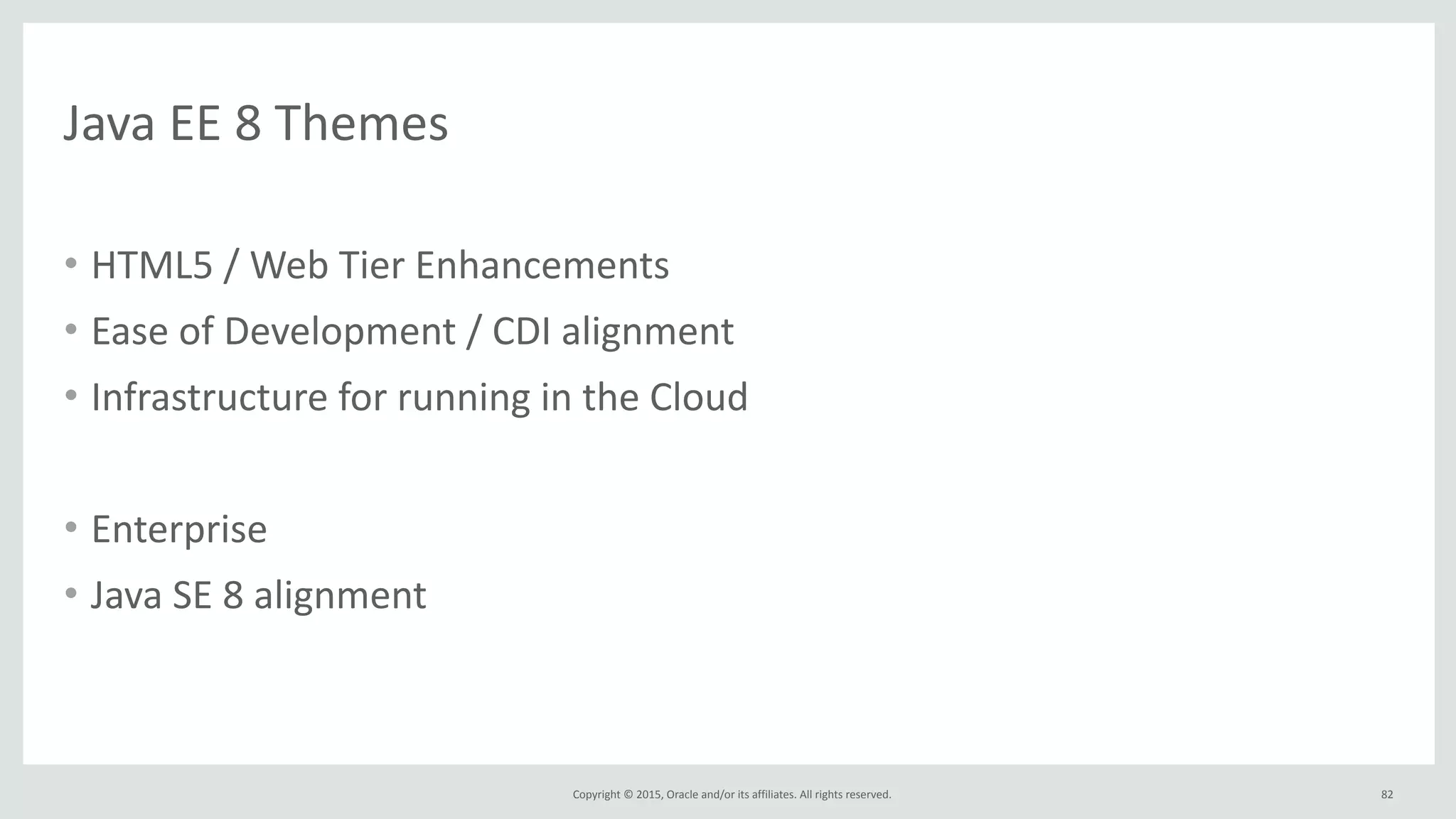 Copyright	
  ©	
  2015,	
  Oracle	
  and/or	
  its	
  affiliates.	
  All	
  rights	
  reserved.	
  
Java	
  EE	
  8	
  Themes
• HTML5	
  /	
  Web	
  Tier	
  Enhancements	
  
• Ease	
  of	
  Development	
  /	
  CDI	
  alignment	
  
• Infrastructure	
  for	
  running	
  in	
  the	
  Cloud	
  
• Enterprise	
  
• Java	
  SE	
  8	
  alignment
82
 