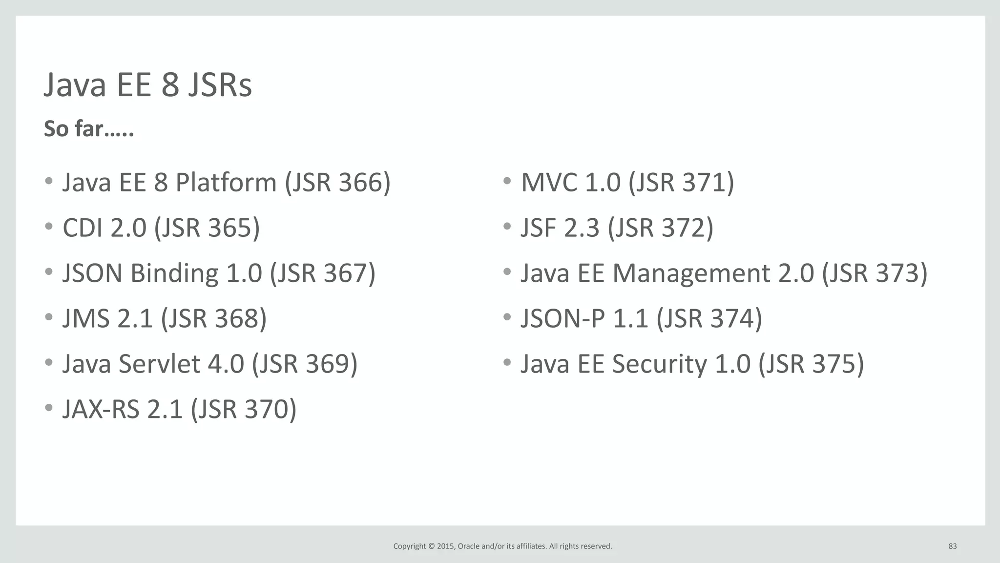 Copyright	
  ©	
  2015,	
  Oracle	
  and/or	
  its	
  affiliates.	
  All	
  rights	
  reserved.	
  
Java	
  EE	
  8	
  JSRs
• Java	
  EE	
  8	
  Platform	
  (JSR	
  366)	
  
• CDI	
  2.0	
  (JSR	
  365)	
  
• JSON	
  Binding	
  1.0	
  (JSR	
  367)	
  
• JMS	
  2.1	
  (JSR	
  368)	
  	
  
• Java	
  Servlet	
  4.0	
  (JSR	
  369)	
  	
  
• JAX-­‐RS	
  2.1	
  (JSR	
  370)	
  
• MVC	
  1.0	
  (JSR	
  371)	
  	
  
• JSF	
  2.3	
  (JSR	
  372)	
  
• Java	
  EE	
  Management	
  2.0	
  (JSR	
  373)	
  
• JSON-­‐P	
  1.1	
  (JSR	
  374)	
  
• Java	
  EE	
  Security	
  1.0	
  (JSR	
  375)
So	
  far…..
83
 